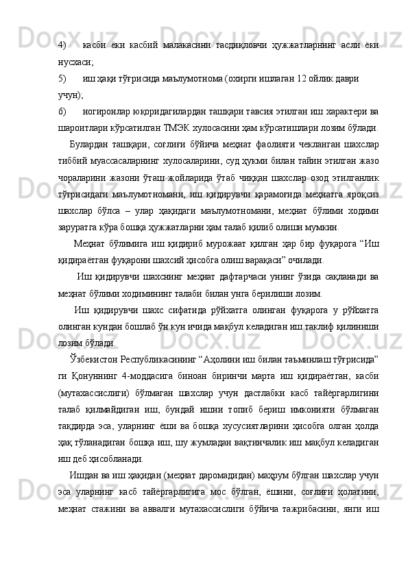 4) касби   ёки   касбий   малакасини   тасдиқловчи   ҳужжатларнинг   асли   ёки
нусхаси; 
5) иш ҳақи тўғрисида маълумотнома (охирги ишлаган 12 ойлик даври 
учун); 
6) ногиронлар юқоридагилардан ташқари тавсия этилган иш характери ва
шароитлари кўрсатилган ТМЭК хулосасини ҳам кўрсатишлари лозим бўлади.
Булардан   ташқари,   соғлиғи   бўйича   меҳнат   фаолияти   чекланган   шахслар
тиббий муассасаларнинг хулосаларини, суд ҳукми билан тайин этилган жазо
чораларини   жазони   ўташ   жойларида   ўтаб   чиққан   шахслар   озод   этилганлик
тўғрисидаги   маълумотномани,   иш   қидирувчи   қарамоғида   меҳнатга   яроқсиз
шахслар   бўлса   –   улар   ҳақидаги   маълумотномани,   меҳнат   бўлими   ходими
заруратга кўра бошқа ҳужжатларни ҳам талаб қилиб олиши мумкин. 
  Меҳнат   бўлимига   иш   қидириб   мурожаат   қилган   ҳар   бир   фуқарога   “Иш
қидираётган фуқарони шахсий ҳисобга олиш варақаси” очилади. 
    Иш   қидирувчи   шахснинг   меҳнат   дафтарчаси   унинг   ўзида   сақланади   ва
меҳнат бўлими ходимининг талаби билан унга берилиши лозим. 
  Иш   қидирувчи   шахс   сифатида   рўйхатга   олинган   фуқарога   у   рўйхатга
олинган кундан бошлаб ўн кун ичида мақбул келадиган иш таклиф қилиниши
лозим бўлади. 
Ўзбекистон Республикасининг “Аҳолини иш билан таъминлаш тўғрисида”
ги   Қонуннинг   4-моддасига   биноан   биринчи   марта   иш   қидираётган,   касби
(мутахассислиги)   бўлмаган   шахслар   учун   дастлабки   касб   тайёргарлигини
талаб   қилмайдиган   иш,   бундай   ишни   топиб   бериш   имконияти   бўлмаган
тақдирда   эса,   уларнинг   ёши   ва   бошқа   хусусиятларини   ҳисобга   олган   ҳолда
ҳақ тўланадиган бошқа иш, шу жумладан вақтинчалик иш мақбул келадиган
иш деб ҳисобланади. 
Ишдан ва иш ҳақидан (меҳнат даромадидан) маҳрум бўлган шахслар учун
эса   уларнинг   касб   тайёргарлигига   мос   бўлган,   ёшини,   соғлиғи   ҳолатини,
меҳнат   стажини   ва   аввалги   мутахассислиги   бўйича   тажрибасини,   янги   иш 