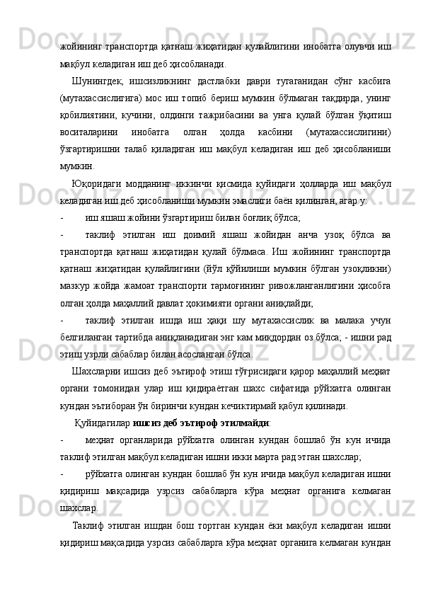 жойининг   транспортда   қатнаш   жиҳатидан   қулайлигини  инобатга   олувчи   иш
мақбул келадиган иш деб ҳисобланади. 
Шунингдек,   ишсизликнинг   дастлабки   даври   тугаганидан   сўнг   касбига
(мутахассислигига)   мос   иш   топиб   бериш   мумкин   бўлмаган   тақдирда,   унинг
қобилиятини,   кучини,   олдинги   тажрибасини   ва   унга   қулай   бўлган   ўқитиш
воситаларини   инобатга   олган   ҳолда   касбини   (мутахассислигини)
ўзгартиришни   талаб   қиладиган   иш   мақбул   келадиган   иш   деб   ҳисобланиши
мумкин. 
Юқоридаги   модданинг   иккинчи   қисмида   қуйидаги   ҳолларда   иш   мақбул
келадиган иш деб ҳисобланиши мумкин эмаслиги баён қилинган, агар у: 
- иш яшаш жойини ўзгартириш билан боғлиқ бўлса; 
- таклиф   этилган   иш   доимий   яшаш   жойидан   анча   узоқ   бўлса   ва
транспортда   қатнаш   жиҳатидан   қулай   бўлмаса.   Иш   жойининг   транспортда
қатнаш   жиҳатидан   қулайлигини   (йўл   қўйилиши   мумкин   бўлган   узоқликни)
мазкур   жойда   жамоат   транспорти   тармоғининг   ривожланганлигини   ҳисобга
олган ҳолда маҳаллий давлат ҳокимияти органи аниқлайди; 
- таклиф   этилган   ишда   иш   ҳақи   шу   мутахассислик   ва   малака   учун
белгиланган тартибда аниқланадиган энг кам миқдордан оз бўлса; -   ишни рад
этиш узрли сабаблар билан асосланган бўлса. 
Шахсларни ишсиз деб эътироф этиш тўғрисидаги қарор маҳаллий меҳнат
органи   томонидан   улар   иш   қидираётган   шахс   сифатида   рўйхатга   олинган
кундан эътиборан ўн биринчи кундан кечиктирмай қабул қилинади. 
 Қуйидагилар  ишсиз деб эътироф этилмайди : 
- меҳнат   органларида   рўйхатга   олинган   кундан   бошлаб   ўн   кун   ичида
таклиф этилган мақбул келадиган ишни икки марта рад этган шахслар; 
- рўйхатга олинган кундан бошлаб ўн кун ичида мақбул келадиган ишни
қидириш   мақсадида   узрсиз   сабабларга   кўра   меҳнат   органига   келмаган
шахслар. 
Таклиф   этилган   ишдан   бош   тортган   кундан   ёки   мақбул   келадиган   ишни
қидириш мақсадида узрсиз сабабларга кўра меҳнат органига келмаган кундан