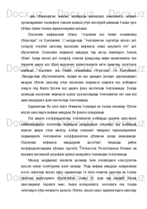 - ҳақ   тўланадиган   жамоат   ишларида   қатнашиш   имконияти;   меҳнат
органларининг таклифига биноан ишлаш учун ихтиёрий равишда бошқа ерга
кўчиш билан боғлиқ харажатларини қоплаш. 
Ишсизлик   нафақасини   тўлаш.   “Аҳолини   иш   билан   таъминлаш
тўғрисида”   ги   Қонуннинг   12-моддасида   “белгиланган   тартибда   ишсиз   деб
эътироф   этилган   шахслар   ишсизлик   нафақаси   олиш   ҳуқуқига   эга”   деб
кўрсатилган.   Ишсизлик   нафақаси   миқдори   бир   қатор   омилларга   боғилқ
бўлиб,   бунда   ишсиз   деб   эътироф   этилган   фуқаролар   аввал   ишлаганлиги   ёки
биринчи   марта   иш   сўраб   мурожаат   қилаётганлиги   каби   ҳолатлар   эътиборга
олинади.   “Аҳолини   иш   билан   таъминлаш   тўғрисида”   ги   Қонуннинг
28моддасида   кўрсатилишича,   ишдан   ва   иш   ҳақидан   (меҳнат   даромадидан)
маҳрум   бўлган   шахслар   учун   ишсизлик   нафақаси   олдинги   иш   жойидаги
охирги   бир   йилги   ўртача   иш   ҳақига   фоиз   нисбатида   белгиланади.   Бошқа
ҳолларда   ишсизлик   нафақаси   қонун   ҳужжатларида   белгиланган   энг   кам   иш
ҳақи миқдорига фоиз нисбатида белгиланади. 
Қарамоғида ўн олти ёшга тўлмаган болалари ва бошқа кишилар бўлган
ишсиз шахсларга нафақа миқдори ўн фоизга оширилади. 
Иш   ҳақига   коэффициентлар   белгиланган   жойларда   яшовчи   шахсларга
тайинланадиган   ишсизлик   нафақаси   миқдорлари   уларнинг   шу   жойларда
яшаган   даври   учун   мазкур   жойда   ноишлаб   чиқариш   тармоқларининг
ходимларига   белгиланган   коэффициентни   қўллаган   ҳолда   аниқланади.
Ишсизлик   нафақаси   миқдорини   ҳисоблаб   чиқишда   район
коэффициентларини   қўллаш   тартиби   Ўзбекистон   Республикаси   Меҳнат   ва
аҳолини ижтимоий муҳофаза қилиш вазирлиги томонидан белгиланади. 
Мазкур   модданинг   иккинчи   қисмида   баён   этилишдаги   конструктив
нуқсон   киши   эътиборини   жалб   қилади.   Унда   нафақа   миқдори   оширилиши
асоси   сифатида   ишсиз   шахс   қарамоғида   16   ёшга   етмаган   шахслар   ва   бошқа
шахслар   мавжудлиги   кўрсатилган.   Аммо   бу   ерда   ҳар   қандай   бошқа
шахсларнинг   бирлиги   эмас,   балки   ногиронлиги,   кексалиги   ёки   бошқа
сабабларга кўра меҳнатга яроқсиз бўлган, ишсиз шахс қарамоғидаги шахслар 