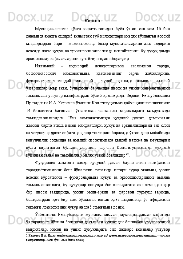 Кириш 
Мустақиллигимиз   қўлга   киритилганидан   буён   ўтган   сал   кам   16   йил
давомида амалга ошириб келаётган туб ислоҳотларимиздан кўзланган асосий
мақсадлардан   бири   –   жамиятимизда   бозор   муносабатларини   авж   олдириш
асосида   шахс   ҳуқуқ   ва   эркинликларини   янада   кенгайтириш,   бу   ҳуқуқ   ҳамда
эркинликлар кафолатларини кучайтиришдан иборатдир. 
Ижтимоий   –   иқтисодий   ислоҳотларимиз   эволюцион   тарзда,
босқичмабосқич   мамлакатимиз,   ҳаётимизнинг   барча   жабҳаларида,
фуқароларимиз   моддий,   маънавий   –   руҳий   аҳволида   салмоқли   ижобий
ўзгаришлар   ясар   экан,   буларнинг   барчасида   инсон   ва   унинг   манфаатларини
таъминлаш устувор вазифалардан бўлиб қолаверади. Зероки, Республикамиз
Президенти И.А. Каримов ўзининг Конституциямиз қабул қилинганлигининг
14   йиллигига   бағишлаб   ўтказилган   тантанали   маросимдаги   маърузасида
таъкидлаганларидек:   “Биз   мамлакатимизда   ҳуқуқий   давлат,   демократик
жамият барпо этиш, инсон манфаатлари, ҳуқуқ ва эркинликларини энг олий
ва устувор қадрият сифатида қарор топтириш борасида ўтган давр мобайнида
қонунчилик   соҳасида   ва   амалий   сиёсатимизда   қандай   натижа   ва   ютуқларни
қўлга   киритилган   бўлсак,   уларнинг   барчаси   Конституциямизда   муҳрлаб
қўйилган талаб ва тамойиллар билан узвий боғлиқдир 1
”. 
Фуқаролик   жамияти   ҳамда   ҳуқуқий   давлат   барпо   этиш   вазифасини
тараққиётимизнинг   бош   йўналиши   сифатида   илгари   сурар   эканмиз,   унинг
асосий   кўрсаткичи   –   фуқароларимиз   ҳуқуқ   ва   эркинликларининг   амалда
таъминланганлиги,   бу   ҳуқуқлар   қонунда   ёки   қоғоздагина   акс   этмасдан   ҳар
бир   инсон   тақдирида,   унинг   эмин-эркин   ва   фаровон   турмуш   тарзида,
бошқалардан   ҳеч   бир   кам   бўлмаган   юксак   ҳаёт   шароитида   ўз   ифодасини
топмоғи лозимлигини чуқур англаб етмоғимиз лозим. 
Ўзбекистон   Республикаси   мустақил   миллат,   мустақил   давлат   сифатида
ўз тараққиёт йўлини бошлаган дастлабки кунлардан бошлабоқ умуминсоний
қадриятлар,   инсон   ва   унинг   ҳуқуқларига   оид   халқаро   қоидалар   устувор
1  Каримов И.А. Инсон манфаатларини таъминлаш, ижтимоий ҳимоя тизимини такомиллаштириш – устувор
вазифамиздир. Халқ сўзи. 2006 йил 8 декабр.  