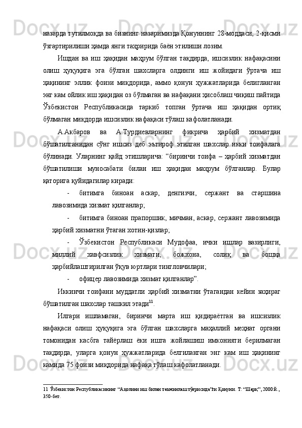назарда тутилмоқда ва бизнинг назаримизда Қонуннинг 28-моддаси, 2-қисми
ўзгартирилиши ҳамда янги таҳририда баён этилиши лозим. 
Ишдан   ва   иш   ҳақидан   маҳрум   бўлган   тақдирда,   ишсизлик   нафақасини
олиш   ҳуқуқига   эга   бўлган   шахсларга   олдинги   иш   жойидаги   ўртача   иш
ҳақининг   эллик   фоизи   миқдорида,   аммо   қонун   ҳужжатларида   белигланган
энг кам ойлик иш ҳақидан оз бўлмаган ва нафақани ҳисоблаш чиқиш пайтида
Ўзбекистон   Республикасида   таркиб   топган   ўртача   иш   ҳақидан   ортиқ
бўлмаган миқдорда ишсизлик нафақаси тўлаш кафолатланади. 
А.Акбаров   ва   А.Турдиевларнинг   фикрича   ҳарбий   хизматдан
бўшатилганидан   сўнг   ишсиз   деб   эътироф   этилган   шахслар   икки   тоифалага
бўлинади.   Уларнинг   қайд   этишларича:   “биринчи   тоифа   –   ҳарбий   хизматдан
бўшатилиши   муносабати   билан   иш   ҳақидан   маҳрум   бўлганлар.   Булар
қаторига қуйидагилар киради: 
- битимга   биноан   аскар,   денгизчи,   сержант   ва   старшина
лавозимида хизмат қилганлар; 
- битимга   биноан   прапоршик,   мичман,   аскар,   сержант   лавозимида
ҳарбий хизматни ўтаган хотин-қизлар; 
- Ўзбекистон   Республикаси   Мудофаа,   ички   ишлар   вазирлиги,
миллий   хавфсизлик   хизмати,   божхона,   солиқ   ва   бошқа
ҳарбийлаштирилган ўқув юртлари тингловчилари; 
- офицер лавозимида хизмат қилганлар”. 
Иккинчи   тоифани   муддатли   ҳарбий   хизматни   ўтагандан   кейин   заҳираг
бўшатилган шахслар ташкил этади 11
. 
Илгари   ишламаган,   биринчи   марта   иш   қидираётган   ва   ишсизлик
нафақаси   олиш   ҳуқуқига   эга   бўлган   шахсларга   маҳаллий   меҳнат   органи
томонидан   касбга   тайёрлаш   ёки   ишга   жойлашиш   имконияти   берилмаган
тақдирда,   уларга   қонун   ҳужжатларида   белгиланган   энг   кам   иш   ҳақининг
камида 75 фоизи миқдорида нафақа тўлаш кафолатланади. 
11  Ўзбекистон Республикасининг “Аҳолини иш билан таъминлаш тўғрисида”ги Қонуни. Т: “Шарқ”, 2000 й.,
350-бет.