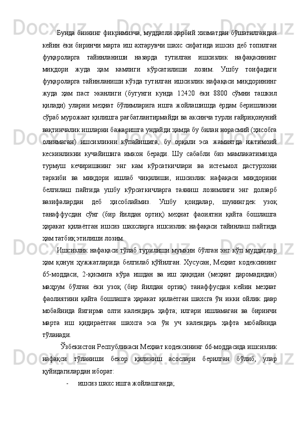 Бунда бизнинг фикримизча, муддатли ҳарбий хизматдан бўшатилгандан
кейин ёки  биринчи  марта  иш ахтарувчи   шахс  сифатида   ишсиз  деб  топилган
фуқароларга   тайинланиши   назарда   тутилган   ишсизлик   нафақасининг
миқдори   жуда   ҳам   камлиги   кўрсатилиши   лозим.   Ушбу   тоифадаги
фуқароларга   тайинланиши   кўзда   тутилган   ишсизлик   нафақаси   миқдорининг
жуда   ҳам   паст   эканлиги   (бугунги   кунда   12420   ёки   8800   сўмни   ташкил
қилади)   уларни   меҳнат   бўлимларига   ишга   жойлашишда   ёрдам   беришликни
сўраб мурожаат қилишга рағбатлантирмайди ва аксинча турли ғайриқонуний
вақтинчалик ишларни бажаришга ундайди ҳамда бу билан норасмий (ҳисобга
олинмаган)   ишсизликни   кўпайишига,   бу   орқали   эса   жамиятда   ижтимоий
кескинликни   кучайишига   имкон   беради.   Шу   сабабли   биз   мамлакатимизда
турмуш   кечиришнинг   энг   кам   кўрсаткичлари   ва   истеъмол   дастурхони
таркиби   ва   миқдори   ишлаб   чиқилиши,   ишсизлик   нафақаси   миқдорини
белгилаш   пайтида   ушбу   кўрсаткичларга   таяниш   лозимлиги   энг   долзарб
вазифалардан   деб   ҳисоблаймиз.   Ушбу   қоидалар,   шунингдек   узоқ
танаффусдан   сўнг   (бир   йилдан   ортиқ)   меҳнат   фаоиятни   қайта   бошлашга
ҳаракат   қилаётган   ишсиз   шахсларга   ишсизлик   нафақаси   тайинлаш   пайтида
ҳам татбиқ этилиши лозим. 
Ишсизлик нафақаси тўлаб турилиши мумкин бўлган энг кўп муддатлар
ҳам   қонун   ҳужжатларида   белгилаб   қўйилган.   Хусусан,   Меҳнат   кодексининг
65-моддаси,   2-қисмига   кўра   ишдан   ва   иш   ҳақидан   (меҳнат   даромадидан)
маҳрум   бўлган   ёки   узоқ   (бир   йилдан   ортиқ)   танаффусдан   кейин   меҳнат
фаолиятини   қайта   бошлашга   ҳаракат   қилаётган   шахсга   ўн   икки   ойлик   давр
мобайнида   йигирма   олти   календарь   ҳафта;   илгари   ишламаган   ва   биринчи
марта   иш   қидираётган   шахсга   эса   ўн   уч   календарь   ҳафта   мобайнида
тўланади. 
  Ўзбекистон Республикаси Меҳнат кодексининг 66-моддасида ишсизлик
нафақси   тўланиши   бекор   қилиниш   асослари   берилган   бўлиб,   улар
қуйидагилардан иборат: 
- ишсиз шахс ишга жойлашганда;