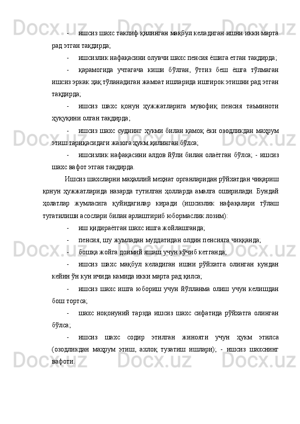 - ишсиз шахс таклиф қилинган мақбул келадиган ишни икки марта
рад этган тақдирда; 
- ишсизлик нафақасини олувчи шахс пенсия ёшига етган тақдирда;
- қарамогида   учтагача   киши   бўлган,   ўттиз   беш   ёшга   тўлмаган
ишсиз эркак ҳақ тўланадиган жамоат ишларида иштирок этишни рад этган
тақдирда; 
- ишсиз   шахс   қонун   ҳужжатларига   мувофиқ   пенсия   таъминоти
ҳуқуқини олган тақдирда; 
- ишсиз шахс суднинг ҳукми билан қамоқ ёки озодликдан маҳрум
этиш тариқасидаги жазога ҳукм қилинган бўлса;  
- ишсизлик нафақасини алдов йўли билан олаётган бўлса; -   ишсиз
шахс вафот этган тақдирда. 
    Ишсиз шахсларни маҳаллий меҳнат органларидан рўйхатдан чиқариш
қонун   ҳужжатларида   назарда   тутилган   ҳолларда   амалга   оширилади.   Бундай
ҳолатлар   жумласига   қуйидагилар   киради   (ишсизлик   нафақалари   тўлаш
тугатилиши асослари билан арлаштириб юбормаслик лозим): 
- иш қидираётган шахс ишга жойлашганда; 
- пенсия, шу жумладан муддатидан олдин пенсияга чиққанда; 
- бошқа жойга доимий яшаш учун кўчиб кетганда; 
- ишсиз   шахс   мақбул   келадиган   ишни   рўйхатга   олинган   кундан
кейин ўн кун ичида камида икки марта рад қилса; 
- ишсиз   шахс   ишга   юбориш   учун   йўлланма   олиш   учун   келишдан
бош тортса; 
- шахс   ноқонуний   тарзда   ишсиз   шахс   сифатида   рўйхатга   олинган
бўлса; 
- ишсиз   шахс   содир   этилган   жинояти   учун   ҳукм   этилса
(озодликдан   маҳрум   этиш,   ахлоқ   тузатиш   ишлари);   -   ишсиз   шахснинг
вафоти.