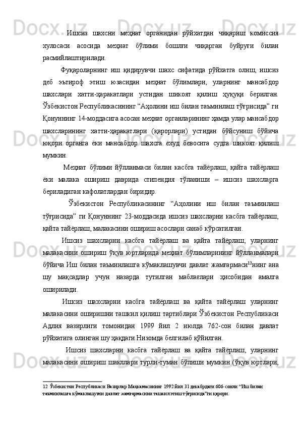 Ишсиз   шахсни   меҳнат   органидан   рўйхатдан   чиқариш   комиссия
хулосаси   асосида   меҳнат   бўлими   бошлғи   чиқарган   буйруғи   билан
расмийлаштирилади. 
  Фуқароларнинг   иш   қидирувчи   шахс   сифатида   рўйхатга   олиш,   ишсиз
деб   эътироф   этиш   юзасидан   меҳнат   бўлимлари,   уларнинг   мансабдор
шахслари   хатти-ҳаракатлари   устидан   шикоят   қилиш   ҳуқуқи   берилган.
Ўзбекистон Республикасининг “Аҳолини иш билан таъминлаш тўғрисида” ги
Қонуннинг 14-моддасига асосан   меҳнат органларининг ҳамда улар мансабдор
шахсларининг   хатти-ҳаракатлари   (қарорлари)   устидан   бўйсуниш   бўйича
юқори   органга   ёки   мансабдор   шахсга   ёхуд   бевосита   судга   шикоят   қилиш
мумкин. 
    Меҳнат   бўлими   йўлланмаси   билан   касбга   тайёрлаш,   қайта   тайёрлаш
ёки   малака   ошириш   даврида   стипендия   тўланиши   –   ишсиз   шахсларга
бериладиган кафолатлардан биридир. 
    Ўзбекистон   Республикасининг   “Аҳолини   иш   билан   таъминлаш
тўғрисида”   ги   Қонуннинг   23-моддасида   ишсиз   шахсларни   касбга   тайёрлаш,
қайта тайёрлаш, малакасини ошириш асослари санаб кўрсатилган. 
  Ишсиз   шахсларни   касбга   тайёрлаш   ва   қайта   тайёрлаш,   уларнинг
малакасини   ошириш   ўқув   юртларида   меҳнат   бўлимларининг   йўлланмалари
бўйича  Иш  билан  таъминлашга  кўмаклашувчи  давлат   жамғармаси 12
нинг  ана
шу   мақсадлар   учун   назарда   тутилган   маблағлари   ҳисобидан   амалга
оширилади. 
  Ишсиз   шахсларни   касбга   тайёрлаш   ва   қайта   тайёрлаш   уларнинг
малакасини оширишни ташкил қилиш тартиблари Ўзбекистон Республикаси
Адлия   вазирлиги   томонидан   1999   йил   2   июлда   762-сон   билан   давлат
рўйхатига олинган шу ҳақдаги Низомда белгилаб қўйилган. 
    Ишсиз   шахсларни   касбга   тайёрлаш   ва   қайта   тайёрлаш,   уларнинг
малакасини  ошириш шакллари турли-туман бўлиши мумкин  (ўқув юртлари,
12  Ўзбекистон Республикаси Вазирлар Маҳкамасининг 1992 йил 31 декабрдаги 606-сонли “Иш билан 
таъминлашга кўмаклашувчи давлат жамғармасини ташкил этиш тўғрисида”ги қарори.