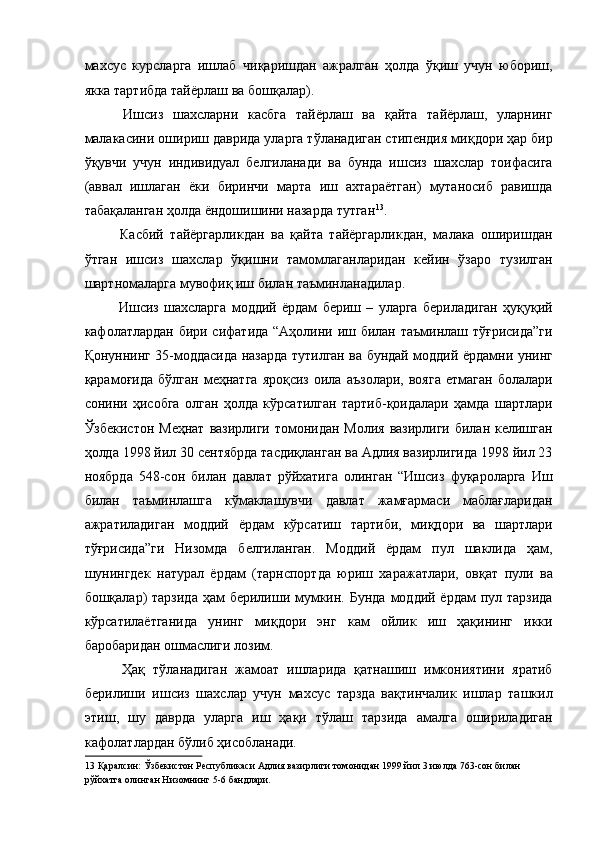 махсус   курсларга   ишлаб   чиқаришдан   ажралган   ҳолда   ўқиш   учун   юбориш,
якка тартибда тайёрлаш ва бошқалар). 
  Ишсиз   шахсларни   касбга   тайёрлаш   ва   қайта   тайёрлаш,   уларнинг
малакасини ошириш даврида уларга тўланадиган стипендия миқдори ҳар бир
ўқувчи   учун   индивидуал   белгиланади   ва   бунда   ишсиз   шахслар   тоифасига
(аввал   ишлаган   ёки   биринчи   марта   иш   ахтараётган)   мутаносиб   равишда
табақаланган ҳолда ёндошишини назарда тутган 13
. 
  Касбий   тайёргарликдан   ва   қайта   тайёргарликдан,   малака   оширишдан
ўтган   ишсиз   шахслар   ўқишни   тамомлаганларидан   кейин   ўзаро   тузилган
шартномаларга мувофиқ иш билан таъминланадилар. 
  Ишсиз   шахсларга   моддий   ёрдам   бериш   –   уларга   бериладиган   ҳуқуқий
кафолатлардан бири сифатида “Аҳолини иш билан таъминлаш тўғрисида”ги
Қонуннинг 35-моддасида назарда тутилган ва бундай моддий ёрдамни унинг
қарамоғида   бўлган   меҳнатга   яроқсиз   оила   аъзолари,   вояга   етмаган   болалари
сонини   ҳисобга   олган   ҳолда   кўрсатилган   тартиб-қоидалари   ҳамда   шартлари
Ўзбекистон Меҳнат  вазирлиги томонидан Молия вазирлиги билан келишган
ҳолда 1998 йил 30 сентябрда тасдиқланган ва Адлия вазирлигида 1998 йил 23
ноябрда   548-сон   билан   давлат   рўйхатига   олинган   “Ишсиз   фуқароларга   Иш
билан   таъминлашга   кўмаклашувчи   давлат   жамғармаси   маблағларидан
ажратиладиган   моддий   ёрдам   кўрсатиш   тартиби,   миқдори   ва   шартлари
тўғрисида”ги   Низомда   белгиланган.   Моддий   ёрдам   пул   шаклида   ҳам,
шунингдек   натурал   ёрдам   (тарнспортда   юриш   харажатлари,   овқат   пули   ва
бошқалар)  тарзида  ҳам  берилиши мумкин. Бунда  моддий ёрдам  пул тарзида
кўрсатилаётганида   унинг   миқдори   энг   кам   ойлик   иш   ҳақининг   икки
баробаридан ошмаслиги лозим. 
  Ҳақ   тўланадиган   жамоат   ишларида   қатнашиш   имкониятини   яратиб
берилиши   ишсиз   шахслар   учун   махсус   тарзда   вақтинчалик   ишлар   ташкил
этиш,   шу   даврда   уларга   иш   ҳақи   тўлаш   тарзида   амалга   ошириладиган
кафолатлардан бўлиб ҳисобланади. 
13  Қаралсин: Ўзбекистон Республикаси Адлия вазирлиги томонидан 1999 йил 3 июлда 763-сон билан 
рўйхатга олинган Низомнинг 5-6 бандлари.