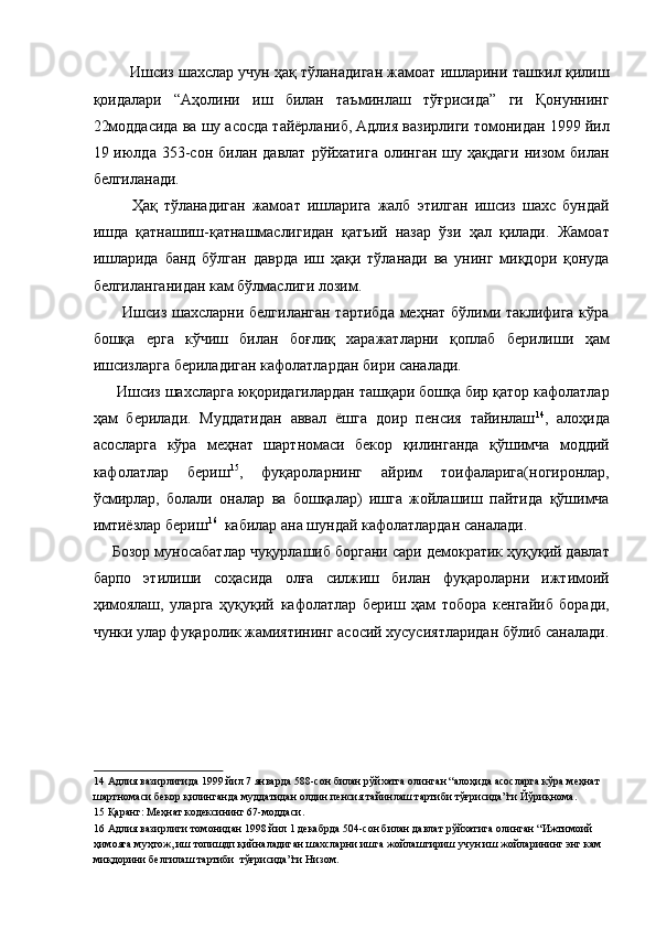 Ишсиз шахслар учун ҳақ тўланадиган жамоат ишларини ташкил қилиш
қоидалари   “Аҳолини   иш   билан   таъминлаш   тўғрисида”   ги   Қонуннинг
22моддасида ва шу асосда тайёрланиб, Адлия вазирлиги томонидан 1999 йил
19  июлда   353-сон   билан  давлат   рўйхатига   олинган   шу   ҳақдаги   низом   билан
белгиланади. 
  Ҳақ   тўланадиган   жамоат   ишларига   жалб   этилган   ишсиз   шахс   бундай
ишда   қатнашиш-қатнашмаслигидан   қатъий   назар   ўзи   ҳал   қилади.   Жамоат
ишларида   банд   бўлган   даврда   иш   ҳақи   тўланади   ва   унинг   миқдори   қонуда
белгиланганидан кам бўлмаслиги лозим. 
   Ишсиз шахсларни белгиланган тартибда меҳнат бўлими таклифига кўра
бошқа   ерга   кўчиш   билан   боғлиқ   харажатларни   қоплаб   берилиши   ҳам
ишсизларга бериладиган кафолатлардан бири саналади. 
 Ишсиз шахсларга юқоридагилардан ташқари бошқа бир қатор кафолатлар
ҳам   берилади.   Муддатидан   аввал   ёшга   доир   пенсия   тайинлаш 14
,   алоҳида
асосларга   кўра   меҳнат   шартномаси   бекор   қилинганда   қўшимча   моддий
кафолатлар   бериш 15
,   фуқароларнинг   айрим   тоифаларига(ногиронлар,
ўсмирлар,   болали   оналар   ва   бошқалар)   ишга   жойлашиш   пайтида   қўшимча
имтиёзлар бериш 16
  кабилар ана шундай кафолатлардан саналади. 
Бозор муносабатлар чуқурлашиб боргани сари демократик ҳуқуқий давлат
барпо   этилиши   соҳасида   олға   силжиш   билан   фуқароларни   ижтимоий
ҳимоялаш,   уларга   ҳуқуқий   кафолатлар   бериш   ҳам   тобора   кенгайиб   боради,
чунки улар фуқаролик жамиятининг асосий хусусиятларидан бўлиб саналади.
 
 
 
 
14  Адлия вазирлигида 1999 йил 7 январда 588-сон билан рўйхатга олинган “алоҳида асосларга кўра меҳнат 
шартномаси бекор қилинганда муддатидан олдин пенсия тайинлаш тартиби тўғрисида”ги Йўриқнома.  
15  Қаранг: Меҳнат кодексининг 67-моддаси. 
16  Адлия вазирлиги томонидан 1998 йил 1 декабрда 504-сон билан давлат рўйхатига олинган “Ижтимоий 
ҳимояга муҳтож, иш топишдп қийналадиган шахсларни ишга жойлаштириш учун иш жойларининг энг кам 
миқдорини белгилаш тартиби  тўғрисида”ги Низом.