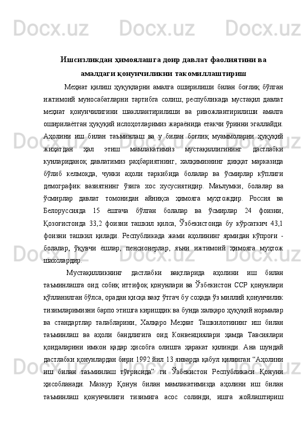  
 
Ишсизликдан ҳимоялашга доир давлат фаолиятини ва
амалдаги қонунчиликни такомиллаштириш
    Меҳнат   қилиш   ҳуқуқларни   амалга   оширилиши   билан   боғлиқ   бўлган
ижтимоий   муносабатларни   тартибга   солиш,   республикада   мустақил   давлат
меҳнат   қонунчилигини   шакллантирилиши   ва   ривожлантирилиши   амалга
оширилаётган ҳуқуқий ислоҳотларимиз жараёнида етакчи ўринни эгаллайди.
Аҳолини   иш   билан   таъминлаш   ва   у   билан   боғлиқ   муаммоларни   ҳуқуқий
жиҳатдан   ҳал   этиш   мамлакатимиз   мустақиллигининг   дастлабки
кунлариданоқ   давлатимиз   раҳбариятнинг,   халқимизнинг   диққат   марказида
бўлиб   келмоқда,   чунки   аҳоли   таркибида   болалар   ва   ўсмирлар   кўплиги
демографик   вазиятнинг   ўзига   хос   хусусиятидир.   Маълумки,   болалар   ва
ўсмирлар   давлат   томонидан   айниқса   ҳимояга   муҳтождир.   Россия   ва
Белоруссияда   15   ёшгача   бўлган   болалар   ва   ўсмирлар   24   фоизни,
Қозоғистонда   33,2   фоизни   ташкил   қилса,   Ўзбекистонда   бу   кўрсаткич   43,1
фоизни   ташкил   қилади.   Республикада   жами   аҳолининг   ярмидан   кўпроғи   -
болалар,   ўқувчи   ёшлар,   пенсионерлар,   яъни   ижтимоий   ҳимояга   муҳтож
шахслардир. 
  Мустақилликнинг   дастлабки   вақтларида   аҳолини   иш   билан
таъминлашга   оид   собиқ   иттифоқ   қонунлари   ва   Ўзбекистон   ССР   қонунлари
қўлланилган бўлса, орадан қисқа вақт ўтгач бу соҳада ўз миллий қонунчилик
тизимларимизни барпо этишга киришдик ва бунда халқаро ҳуқуқий нормалар
ва   стандартлар   талабларини,   Халқаро   Меҳнат   Ташкилотининг   иш   билан
таъминлаш   ва   аҳоли   бандлигига   оид   Конвенциялари   ҳамда   Тавсиялари
қоидаларини   имкон   қадар   ҳисобга   олишга   ҳаракат   қилинди.   Ана   шундай
дастлабки қонунлардан бири 1992 йил 13 январда қабул қилинган “Аҳолини
иш   билан   таъминлаш   тўғрисида”   ги   Ўзбекистон   Республикаси   Қонуни
ҳисобланади.   Мазкур   Қонун   билан   мамлакатимизда   аҳолини   иш   билан
таъминлаш   қонунчилиги   тизимига   асос   солинди,   ишга   жойлаштириш 