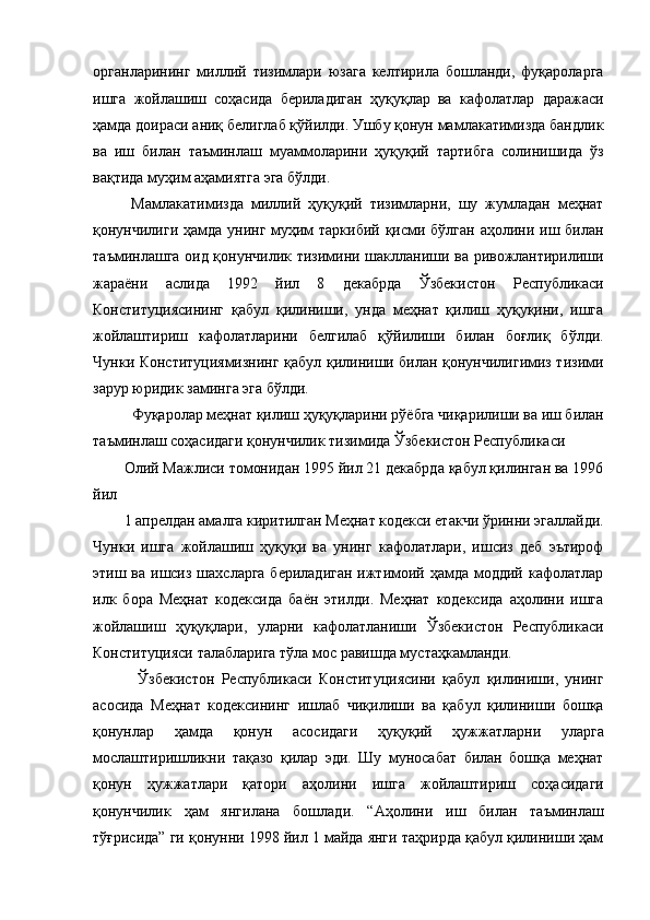 органларининг   миллий   тизимлари   юзага   келтирила   бошланди,   фуқароларга
ишга   жойлашиш   соҳасида   бериладиган   ҳуқуқлар   ва   кафолатлар   даражаси
ҳамда доираси аниқ белиглаб қўйилди. Ушбу қонун мамлакатимизда бандлик
ва   иш   билан   таъминлаш   муаммоларини   ҳуқуқий   тартибга   солинишида   ўз
вақтида муҳим аҳамиятга эга бўлди. 
  Мамлакатимизда   миллий   ҳуқуқий   тизимларни,   шу   жумладан   меҳнат
қонунчилиги ҳамда унинг муҳим таркибий қисми бўлган аҳолини иш билан
таъминлашга оид қонунчилик тизимини шаклланиши ва ривожлантирилиши
жараёни   аслида   1992   йил   8   декабрда   Ўзбекистон   Республикаси
Конституциясининг   қабул   қилиниши,   унда   меҳнат   қилиш   ҳуқуқини,   ишга
жойлаштириш   кафолатларини   белгилаб   қўйилиши   билан   боғлиқ   бўлди.
Чунки Конституциямизнинг қабул қилиниши билан қонунчилигимиз тизими
зарур юридик заминга эга бўлди. 
  Фуқаролар меҳнат қилиш ҳуқуқларини рўёбга чиқарилиши ва иш билан
таъминлаш соҳасидаги қонунчилик тизимида Ўзбекистон Республикаси 
Олий Мажлиси томонидан 1995 йил 21 декабрда қабул қилинган ва 1996
йил 
1 апрелдан амалга киритилган Меҳнат кодекси етакчи ўринни эгаллайди.
Чунки   ишга   жойлашиш   ҳуқуқи   ва   унинг   кафолатлари,   ишсиз   деб   эътироф
этиш ва ишсиз шахсларга бериладиган ижтимоий ҳамда моддий кафолатлар
илк   бора   Меҳнат   кодексида   баён   этилди.   Меҳнат   кодексида   аҳолини   ишга
жойлашиш   ҳуқуқлари,   уларни   кафолатланиши   Ўзбекистон   Республикаси
Конституцияси талабларига тўла мос равишда мустаҳкамланди. 
    Ўзбекистон   Республикаси   Конституциясини   қабул   қилиниши,   унинг
асосида   Меҳнат   кодексининг   ишлаб   чиқилиши   ва   қабул   қилиниши   бошқа
қонунлар   ҳамда   қонун   асосидаги   ҳуқуқий   ҳужжатларни   уларга
мослаштиришликни   тақазо   қилар   эди.   Шу   муносабат   билан   бошқа   меҳнат
қонун   ҳужжатлари   қатори   аҳолини   ишга   жойлаштириш   соҳасидаги
қонунчилик   ҳам   янгилана   бошлади.   “Аҳолини   иш   билан   таъминлаш
тўғрисида” ги қонунни 1998 йил 1 майда янги таҳрирда қабул қилиниши ҳам