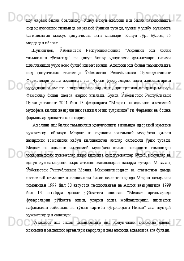 шу   жараён   билан   боғлиқдир.   Ушбу   қонун   аҳолини   иш   билан   таъминлашга
оид қонунчилик тизимида марказий ўринни тутади, чунки у ушбу муаммога
бағишланган   махсус   қонунчилик   акти   саналади.   Қонун   тўрт   бўлим,   35
моддадан иборат. 
Шунингдек,   Ўзбекистон   Республикасининг   “Аҳолини   иш   билан
таъминлаш   тўғрисида”   ги   қонун   бошқа   қонуности   ҳужжатлари   тизими
шаклланиши учун асос бўлиб хизмат қилди. Аҳолини иш билан таъминлашга
оид   қонунчилик   тизимида   Ўзбекистон   Республикаси   Президентининг
Фармонлари   катта   аҳамиятга   эга.   Чунки   фуқароларни   ишга   жойлаштириш
ҳуқуқларини   амалга   оширилишига   оид   янги,   принципиал   қоидалар   мазкур
Фамонлар   билан   ҳаётга   жорий   этилади.   Бунда   Ўзбекистон   Республикаси
Президентининг   2001   йил   13   февралдаги   “Меҳнат   ва   аҳолини   ижтимоий
муҳофаза қилиш вазирлигини ташкил этиш тўғрисида” ги Фармони ва бошқа
фармонлар диққатга сазовордир. 
  Аҳолини иш билан таъминлаш қонунчилиги тизимида идоравий нрматив
ҳужжатлар,   айниқса   Меҳнат   ва   аҳолини   ижтимоий   муҳофаза   қилиш
вазирлиги   томонидан   қабул   қилинадиган   актлар   салмоқли   ўрин   тутади.
Меҳнат   ва   аҳолини   ижтиомий   муҳофаза   қилиш   вазирлиги   томонидан
чиқариладиган ҳужжатлар ижро қилишга оид ҳужжатлар бўлиб, қонунлар ва
қонун   ҳужжатларини   ижро   этилиш   масалаларни   назарда   тутади.   Масалан,
Ўзбекистон   Республикаси   Молия,   Макроиқтисодиёт   ва   статистика   ҳамда
ижтимоий  таъминот   вазирликлари   билан   келишган   ҳолда   Меҳнат   вазирлиги
томонидан   1999   йил   30   августда   тасдиқланган   ва   Адлия   вазирлигида   1999
йил   13   октябрда   давлат   рўйхатига   олинган   “Меҳнат   органларида
фуқароларни   рўйхатга   олиш,   уларни   ишга   жойлаштириш,   ишсизлик
нафақасини   тайинлаш   ва   тўлаш   тартиби   тўғрисидаги   Низом”   ана   шундай
ҳужжатлардан саналади. 
  Аҳолини   иш   билан   таъминлашга   оид   қонунчилик   тизимида   давлат
ҳокимияти маҳаллий органлари қарорлари ҳам алоҳида аҳамиятга эга бўлади. 