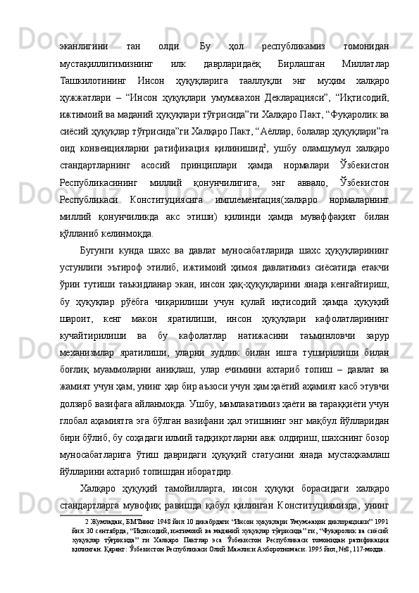 эканлигини   тан   олди.   Бу   ҳол   республикамиз   томонидан
мустақиллигимизнинг   илк   даврларидаёқ   Бирлашган   Миллатлар
Ташкилотининг   Инсон   ҳуқуқларига   тааллуқли   энг   муҳим   халқаро
ҳужжатлари   –   “Инсон   ҳуқуқлари   умумжахон   Декларацияси”,   “Иқтисодий,
ижтимоий ва маданий ҳуқуқлари тўғрисида”ги Халқаро Пакт, “Фуқаролик ва
сиёсий ҳуқуқлар тўғрисида”ги Халқаро Пакт, “Аёллар, болалар ҳуқуқлари”га
оид   конвенцияларни   ратификация   қилинишид 2
,   ушбу   оламшумул   халқаро
стандартларнинг   асосий   принциплари   ҳамда   нормалари   Ўзбекистон
Республикасининг   миллий   қонунчилигига,   энг   аввало,   Ўзбекистон
Республикаси   Конституциясига   имплементация(халқаро   нормаларнинг
миллий   қонунчиликда   акс   этиши)   қилинди   ҳамда   муваффақият   билан
қўлланиб келинмоқда. 
Бугунги   кунда   шахс   ва   давлат   муносабатларида   шахс   ҳуқуқларининг
устунлиги   эътироф   этилиб,   ижтимоий   ҳимоя   давлатимиз   сиёсатида   етакчи
ўрин   тутиши   таъкидланар   экан,   инсон   ҳақ-ҳуқуқларини   янада   кенгайтириш,
бу   ҳуқуқлар   рўёбга   чиқарилиши   учун   қулай   иқтисодий   ҳамда   ҳуқуқий
шароит,   кенг   макон   яратилиши,   инсон   ҳуқуқлари   кафолатларининг
кучайтирилиши   ва   бу   кафолатлар   натижасини   таъминловчи   зарур
механизмлар   яратилиши,   уларни   зудлик   билан   ишга   туширилиши   билан
боғлиқ   муаммоларни   аниқлаш,   улар   ечимини   ахтариб   топиш   –   давлат   ва
жамият учун ҳам, унинг ҳар бир аъзоси учун ҳам ҳаётий аҳамият касб этувчи
долзарб вазифага айланмоқда. Ушбу, мамлакатимиз ҳаёти ва тараққиёти учун
глобал аҳамиятга эга бўлган вазифани ҳал этишнинг энг мақбул йўлларидан
бири бўлиб, бу соҳадаги илмий тадқиқотларни авж олдириш, шахснинг бозор
муносабатларига   ўтиш   давридаги   ҳуқуқий   статусини   янада   мустаҳкамлаш
йўлларини ахтариб топишдан иборатдир. 
Халқаро   ҳуқуқий   тамойилларга,   инсон   ҳуқуқи   борасидаги   халқаро
стандартларга   мувофиқ   равишда   қабул   қилинган   Конституциямизда,   унинг
2   Жумладан, БМТнинг 1948 йил 10 декабрдаги “Инсон хуқуқлари Умумжаҳон деклорацияси” 1991
йил   30   сентябрда,   “Иқтисодий,   ижтимоий   ва   маданий   хуқуқлар   тўғрисида”   ги,   “Фуқаролик   ва   сиёсий
хуқуқлар   тўғрисида”   ги   Халқаро   Пактлар   эса   Ўзбекистон   Республикаси   томонидан   ратификация
қилинган. Қаранг: Ўзбекистон Республикаси Олий Мажлиси Ахборотномаси. 1995 йил, №8, 117-модда.  