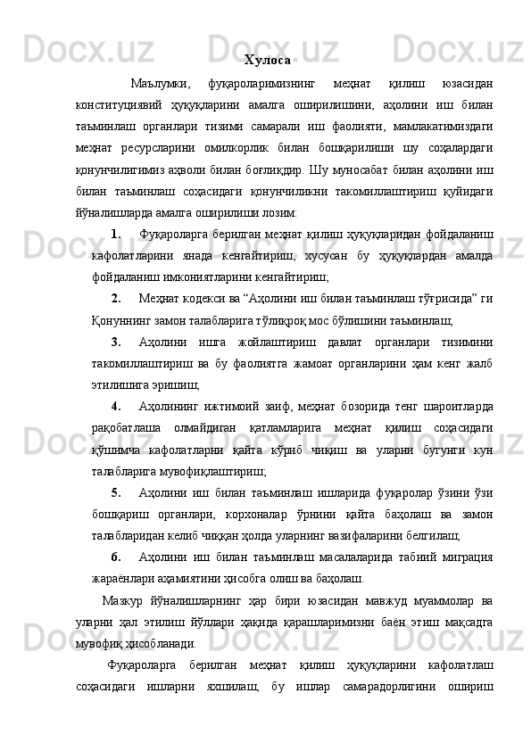Хулоса 
    Маълумки,   фуқароларимизнинг   меҳнат   қилиш   юзасидан
конституциявий   ҳуқуқларини   амалга   оширилишини,   аҳолини   иш   билан
таъминлаш   органлари   тизими   самарали   иш   фаолияти,   мамлакатимиздаги
меҳнат   ресурсларини   омилкорлик   билан   бошқарилиши   шу   соҳалардаги
қонунчилигимиз аҳволи билан боғлиқдир.  Шу муносабат  билан аҳолини иш
билан   таъминлаш   соҳасидаги   қонунчиликни   такомиллаштириш   қуйидаги
йўналишларда амалга оширилиши лозим: 
1. Фуқароларга   берилган   меҳнат   қилиш  ҳуқуқларидан   фойдаланиш
кафолатларини   янада   кенгайтириш,   хусусан   бу   ҳуқуқлардан   амалда
фойдаланиш имкониятларини кенгайтириш; 
2. Меҳнат кодекси ва “Аҳолини иш билан таъминлаш тўғрисида” ги
Қонуннинг замон талабларига тўлиқроқ мос бўлишини таъминлаш; 
3. Аҳолини   ишга   жойлаштириш   давлат   органлари   тизимини
такомиллаштириш   ва   бу   фаолиятга   жамоат   органларини   ҳам   кенг   жалб
этилишига эришиш; 
4. Аҳолининг   ижтимоий   заиф,   меҳнат   бозорида   тенг   шароитларда
рақобатлаша   олмайдиган   қатламларига   меҳнат   қилиш   соҳасидаги
қўшимча   кафолатларни   қайта   кўриб   чиқиш   ва   уларни   бугунги   кун
талабларига мувофиқлаштириш; 
5. Аҳолини   иш   билан   таъминлаш   ишларида   фуқаролар   ўзини   ўзи
бошқариш   органлари,   корхоналар   ўрнини   қайта   баҳолаш   ва   замон
талабларидан келиб чиққан ҳолда уларнинг вазифаларини белгилаш; 
6. Аҳолини   иш   билан   таъминлаш   масалаларида   табиий   миграция
жараёнлари аҳамиятини ҳисобга олиш ва баҳолаш. 
  Мазкур   йўналишларнинг   ҳар   бири   юзасидан   мавжуд   муаммолар   ва
уларни   ҳал   этилиш   йўллари   ҳақида   қарашларимизни   баён   этиш   мақсадга
мувофиқ ҳисобланади. 
  Фуқароларга   берилган   меҳнат   қилиш   ҳуқуқларини   кафолатлаш
соҳасидаги   ишларни   яхшилаш,   бу   ишлар   самарадорлигини   ошириш