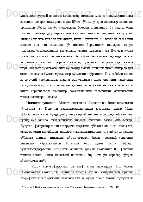 мақсадида хусусий ва кичик корхоналар тизимида меҳнат қонунларига амал
қилишни   назорат   ишларини   яхши   йўлга   қўйиш,   у   ерда   ходимлар   вакиллик
органлари   бўлган   касаба   уюшмалари   фаолият   юритишига,   бу   соҳада   банд
бўлган ходимлар ҳуқуқларини ҳимоя қилинишига эришиш, кичик ва хусусий
бизнес соҳасида ишга қабул қилиш, ишдан бўшатиш, иш вақти ва дам олиш
вақтига   оид,   иш   ҳақларини   ўз   вақтида   берилишига   тааллуқли   қонун
талаблари   бажарилишини   таъминлаш   муҳим   аҳамиятга   эга.   Бугунги   кунда
кичик   ва   хусусий   корхоналарнинг   бор-йўғи   ўн   фоизга   яқинида   касаба
уюшмалари   фаолият   юритаётганлиги,   уларнинг   кўпчилигида   жамоа
шартномалари тузилмаганлиги бу соҳада амалга ошириладиган ишлар ва ҳал
этилиши   лозим   бўлган   муаммолар   кўплигини   кўрсатади.   Шу   сабабли   кичик
ва   хусусий   корхоналарда   меҳнат   қонучилигига   амал   қилиниши   аҳволини
республика   миқёсида   мониторинг   қилиниши   ва   унинг   натижалари   асосида
ушбу   корхоналарда   қонунлар   бажарилишини   таъминлаш   механизмини
такомиллаштириш лозим. 
  Иккинчи йўналиш  – Меҳнат кодекси ва “Аҳолини иш билан таъминлаш
тўғрисида”   ги   Қонунни   такомиллаштирилиши   юзасидан   ишлар   йўлга
қўйилиши   керак   ва   бунда   ушбу   қонунлар   айрим   ҳолларда   хақиқий   аҳволни
тўлиқ   акс   эттира   олмаётганлиги   ҳисобга   олиниши   талаб   қилинмоқда.
Хусусан,   фуқароларни   иш   ахтарувчи   сифатида   рўйхатга   олиш   ва   ишсиз   деб
эътироф этиш тартиблари етарлича такомиллашмаганлиги оқибатида расман
рўйхатга   олинган   ишсизлик   кўрсаткичлари   билан   норсамий   (яширин)
ишсизлик   кўрсаткичлари   ўртасида   бир   мунча   катта   тафовут
кузатилмоқда(расмий   ишсизлик   меҳнатга   яроқли   аҳолининг   0,5   фоизини
ташкил   этгани   ҳолда   норасмий   ишсизлик   бир   неча   ўн   баробар   кўпроқ
кўрсаткичга эга 17
). 
    Ушбу   номувофиқликни   бартараф   этиш   мақсадида   “Иш   билан
таъминланган   аҳоли”,   “иш   топишга   муҳтож   аҳоли”,   тушунчалари   юридик
таърифини   ўзгартирилиши   лозимлигини   ва   бунда   “банд   аҳоли”   тушунчаси
17  Ганиева С. Проблемы занятости населения в Узбекистане. Банковские ведомости, 1997 г. №51.