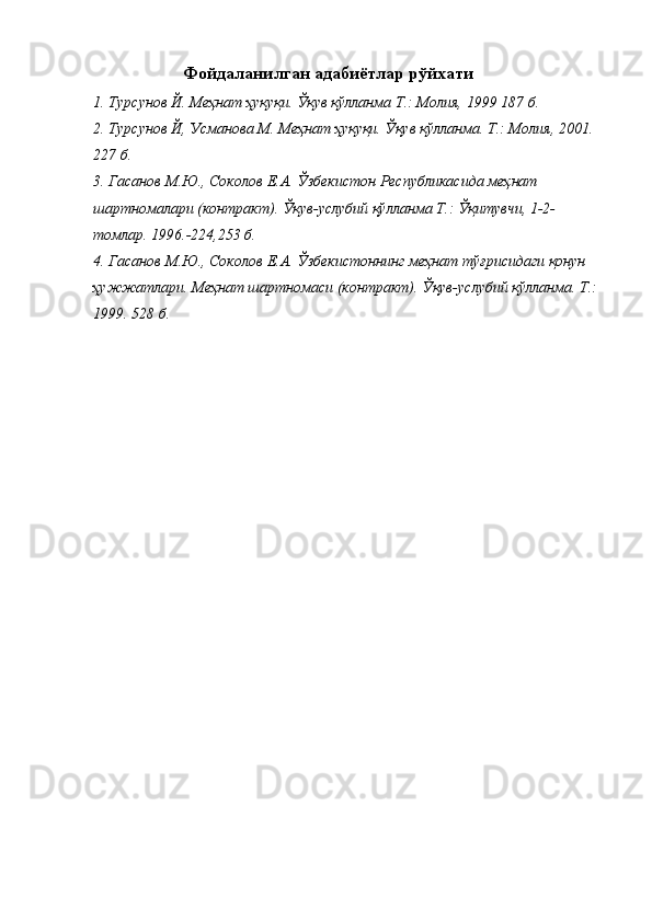 Фойдаланилган адабиётлар рўйхати 
1. Турсунов Й. Меҳнат ҳуқуқи. Ўқув қўлланма Т.: Молия, 1999 187 б. 
2. Турсунов Й, Усманова М. Меҳнат ҳуқуқи. Ўқув қўлланма. Т.: Молия, 2001. 
227 б. 
3. Гасанов М.Ю., Соколов Е.А. Ўзбекистон Республикасида меҳнат 
шартномалари (контракт). Ўқув-услубий қўлланма Т.: Ўқитувчи, 1-2-
томлар. 1996.-224,253 б. 
4. Гасанов М.Ю., Соколов Е.А. Ўзбекистоннинг меҳнат тўғрисидаги қонун 
ҳужжатлари. Меҳнат шартномаси (контракт). Ўқув-услубий қўлланма. Т.: 
1999. 528 б.