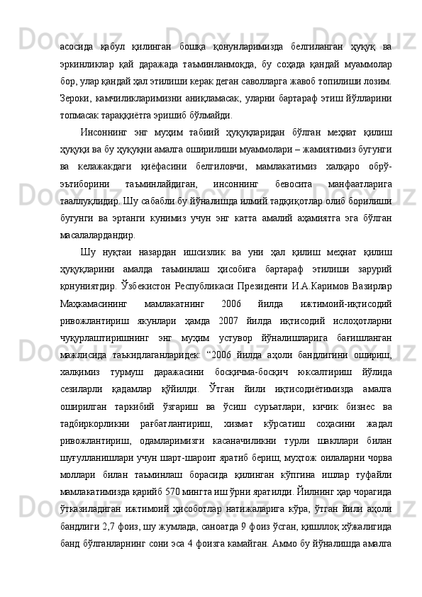 асосида   қабул   қилинган   бошқа   қонунларимизда   белгиланган   ҳуқуқ   ва
эркинликлар   қай   даражада   таъминланмоқда,   бу   соҳада   қандай   муаммолар
бор, улар қандай ҳал этилиши керак деган саволларга жавоб топилиши лозим.
Зероки,   камчиликларимизни   аниқламасак,   уларни   бартараф   этиш   йўлларини
топмасак тараққиётга эришиб бўлмайди. 
Инсоннинг   энг   муҳим   табиий   ҳуқуқларидан   бўлган   меҳнат   қилиш
ҳуқуқи ва бу ҳуқуқни амалга оширилиши муаммолари – жамиятимиз бугунги
ва   келажакдаги   қиёфасини   белгиловчи,   мамлакатимиз   халқаро   обрў-
эътиборини   таъминлайдиган,   инсоннинг   бевосита   манфаатларига
тааллуқлидир. Шу сабабли бу йўналишда илмий тадқиқотлар олиб борилиши
бугунги   ва   эртанги   кунимиз   учун   энг   катта   амалий   аҳамиятга   эга   бўлган
масалалардандир. 
Шу   нуқтаи   назардан   ишсизлик   ва   уни   ҳал   қилиш   меҳнат   қилиш
ҳуқуқларини   амалда   таъминлаш   ҳисобига   бартараф   этилиши   зарурий
қонуниятдир.   Ўзбекистон   Республикаси   Президенти   И.А.Каримов   Вазирлар
Маҳкамасининг   мамлакатнинг   2006   йилда   ижтимоий-иқтисодий
ривожлантириш   якунлари   ҳамда   2007   йилда   иқтисодий   ислоҳотларни
чуқурлаштиришнинг   энг   муҳим   устувор   йўналишларига   бағишланган
мажлисида   таъкидлаганларидек:   “2006   йилда   аҳоли   бандлигини   ошириш,
халқимиз   турмуш   даражасини   босқичма-босқич   юксалтириш   йўлида
сезиларли   қадамлар   қўйилди.   Ўтган   йили   иқтисодиётимизда   амалга
оширилган   таркибий   ўзгариш   ва   ўсиш   суръатлари,   кичик   бизнес   ва
тадбиркорликни   рағбатлантириш,   хизмат   кўрсатиш   соҳасини   жадал
ривожлантириш,   одамларимизги   касаначиликни   турли   шакллари   билан
шуғулланишлари учун шарт-шароит яратиб бериш, муҳтож оилаларни чорва
моллари   билан   таъминлаш   борасида   қилинган   кўпгина   ишлар   туфайли
мамлакатимизда қарийб 570 мингта иш ўрни яратилди. Йилнинг ҳар чорагида
ўтказиладиган   ижтимоий   ҳисоботлар   натижаларига   кўра,   ўтган   йили   аҳоли
бандлиги 2,7 фоиз, шу жумлада, саноатда 9 фоиз ўсган, қишллоқ хўжалигида
банд бўлганларнинг сони эса 4 фоизга камайган. Аммо бу йўналишда амалга