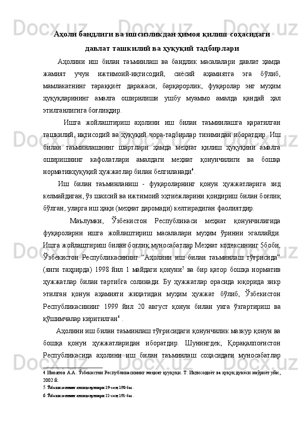 Аҳоли бандлиги ва ишсизликдан ҳимоя қилиш соҳасидаги
давлат ташкилий ва ҳуқуқий тадбирлари
  Аҳолини   иш   билан   таъминлаш   ва   бандлик   масалалари   давлат   ҳамда
жамият   учун   ижтимоий-иқтисодий,   сиёсий   аҳамиятга   эга   бўлиб,
мамлакатнинг   тараққиёт   даражаси,   барқарорлик,   фуқаролар   энг   муҳим
ҳуқуқларининг   амалга   оширилиши   ушбу   муаммо   амалда   қандай   ҳал
этилганлигига боғлиқдир. 
    Ишга   жойлаштириш   аҳолини   иш   билан   таъминлашга   қаратилган
ташкилий,  иқтисодий   ва   ҳуқуқий   чора-тадбирлар   тизимидан   иборатдир.   Иш
билан   таъминлашнинг   шартлари   ҳамда   меҳнат   қилиш   ҳуқуқини   амалга
оширишнинг   кафолатлари   амалдаги   меҳнат   қонунчилиги   ва   бошқа
нормативҳуқуқий ҳужжатлар билан белгиланади 4
. 
  Иш   билан   таъминланиш   -   фуқароларнинг   қонун   ҳужжатларига   зид
келмайдиган, ўз шахсий ва ижтимоий эҳтиёжларини қондириш билан боғлиқ
бўлган, уларга иш ҳақи (меҳнат даромади) келтирадиган фаолиятдир. 
    Маълумки,   Ўзбекистон   Республикаси   меҳнат   қонунчилигида
фуқароларни   ишга   жойлаштириш   масалалари   муҳим   ўринни   эгаллайди.
Ишга жойлаштириш билан боғлиқ муносабатлар Меҳнат кодексининг 5боби,
Ўзбекистон   Республикасининг   “Аҳолини   иш   билан   таъминлаш   тўғрисида”
(янги   таҳрирда)   1998   йил   1   майдаги   қонуни 5
  ва   бир   қатор   бошқа   норматив
ҳужжатлар   билан   тартибга   солинади.   Бу   ҳужжатлар   орасида   юқорида   зикр
этилган   қонун   аҳамияти   жиҳатидан   муҳим   ҳужжат   бўлиб,   Ўзбекистон
Республикасининг   1999   йил   20   август   қонун   билан   унга   ўзгартириш   ва
қўшимчалар киритилган 6
 . 
 Аҳолини иш билан таъминлаш тўғрисидаги қонунчилик мазкур қонун ва
бошқа   қонун   ҳужжатларидан   иборатдир.   Шунингдек,   Қорақалпоғистон
Республикасида   аҳолини   иш   билан   таъминлаш   соҳасидаги   муносабатлар
4  Иноятов А.А. Ўзбекистон Республикасининг меҳнат ҳууқуқи. Т: Иқтисодиёт ва ҳуқуқ дунёси наўриёт уйи,
2002 й. 
5   Ўзбекистоннинг янги қонунлари. 19-сон, 198-бет.  
6   Ўзбекистоннинг янги қонунлари. 22-сон, 191-бет.