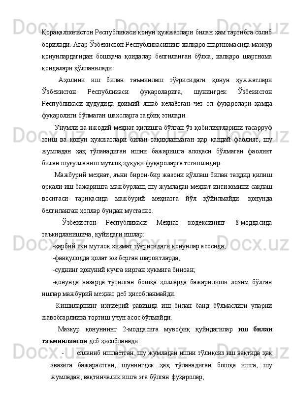 Қорақалпоғистон Республикаси қонун ҳужжатлари билан ҳам тартибга солиб
борилади. Агар Ўзбекистон Республикасининг халқаро шартномасида мазкур
қонунлардагидан   бошқача   қоидалар   белгиланган   бўлса,   халқаро   шартнома
қоидалари қўлланилади. 
  Аҳолини   иш   билан   таъминлаш   тўғрисидаги   қонун   ҳужжатлари
Ўзбекистон   Республикаси   фуқароларига,   шунингдек   Ўзбекистон
Республикаси   ҳудудида   доимий   яшаб   келаётган   чет   эл   фуқаролари   ҳамда
фуқаролиги бўлмаган шахсларга тадбиқ этилади. 
  Унумли ва ижодий меҳнат қилишга бўлган ўз қобилиятларини тасарруф
этиш   ва   қонун   ҳужжатлари   билан   тақиқланмаган   ҳар   қандай   фаолият,   шу
жумладан   ҳақ   тўланадиган   ишни   бажаришга   алоқаси   бўлмаган   фаолият
билан шуғулланиш мутлоқ ҳуқуқи фуқароларга тегишлидир. 
  Мажбурий меҳнат, яъни бирон-бир жазони қўллаш билан таҳдид қилиш
орқали иш бажаришга мажбурлаш, шу жумладан меҳнат интизомини сақлаш
воситаси   тариқасида   мажбурий   меҳнатга   йўл   қўйилмайди.   қонунда
белгиланган ҳоллар бундан мустасно. 
  Ўзбекистон   Республикаси   Меҳнат   кодексининг   8-моддасида
таъкидланишича, қуйидаги ишлар: 
-ҳарбий ёки мутлоқ хизмат тўғрисидаги қонунлар асосида; 
-фавқулодда ҳолат юз берган шароитларда; 
-суднинг қонуний кучга кирган ҳукмига биноан; 
-қонунда   назарда   тутилган   бошқа   ҳолларда   бажарилиши   лозим   бўлган
ишлар мажбурий меҳнат деб ҳисобланмайди. 
  Кишиларнинг   ихтиёрий   равишда   иш   билан   банд   бўлмаслиги   уларни
жавобгарлиика тортиш учун асос бўлмайди. 
  Мазкур   қонуннинг   2-моддасига   мувофиқ   қуйидагилар   иш   билан
таъминланган  деб ҳисобланади: 
- ёлланиб ишлаётган, шу жумладан ишни тўлиқсиз иш вақтида ҳақ
эвазига   бажараётган,   шунингдек   ҳақ   тўланадиган   бошқа   ишга,   шу
жумладан, вақтинчалик ишга эга бўлган фуқаролар;