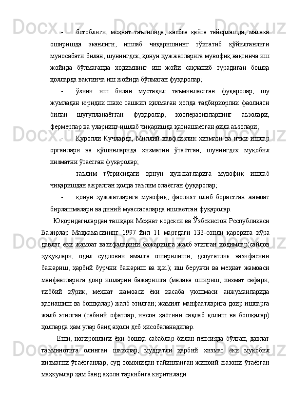 - бетоблиги,   меҳнат   таътилида,   касбга   қайта   тайёрлашда,   малака
оширишда   эканлиги,   ишлаб   чиқаришнинг   тўхтатиб   қўйилганлиги
муносабати билан, шунингдек, қонун ҳужжатларига мувофиқ вақтинча иш
жойида   бўлмаганда   ходимнинг   иш   жойи   сақланиб   турадиган   бошқа
ҳолларда вақтинча иш жойида бўлмаган фуқаролар; 
- ўзини   иш   билан   мустақил   таъминлаётган   фуқаролар,   шу
жумладан   юридик   шахс   ташкил   қилмаган   ҳолда   тадбиркорлик   фаолияти
билан   шуғулланаётган   фуқаролар,   кооперативларнинг   аъзолари,
фермерлар ва уларнинг ишлаб чиқаришда қатнашаётган оила аъзолари; 
- Қуролли   Кучларда,   Миллий   хавфсизлик   хизмати   ва   ички   ишлар
органлари   ва   қўшинларида   хизматни   ўтаётган,   шунингдек   муқобил
хизматни ўтаётган фуқаролар; 
- таълим   тўғрисидаги   қонун   ҳужжатларига   мувофиқ   ишлаб
чиқаришдан ажралган ҳолда таълим олаётган фуқаролар; 
- қонун   ҳужжатларига   мувофиқ,   фаолият   олиб   бораётган   жамоат
бирлашмалари ва диний муассасаларда ишлаётган фуқаролар. 
 Юқоридагилардан ташқари Меҳнат кодекси ва Ўзбекистон Республикаси
Вазирлар   Маҳкамасининг   1997   йил   11   мартдаги   133-сонли   қарорига   кўра
давлат  ёки   жамоат  вазифаларини   бажаришга  жалб  этилган   ходимлар(сайлов
ҳуқуқлари,   одил   судловни   амалга   оширилиши,   депутатлик   вазифасини
бажариш,   ҳарбий   бурчни   бажариш   ва   ҳ.к.);   иш   берувчи   ва   меҳнат   жамоаси
манфаатларига   доир   ишларни   бажаришга   (малака   ошириш,   хизмат   сафари,
тиббий   кўрик,   меҳнат   жамоаси   ёки   касаба   уюшмаси   анжуманларида
қатнашиш ва бошқалар) жалб этилган; жамият манфаатларига доир ишларга
жалб   этилган   (табиий   офатлар,   инсон   ҳаётини   сақлаб   қолиш   ва   бошқалар)
ҳолларда ҳам улар банд аҳоли деб ҳисобаланадилар. 
    Ёши,   ногиронлиги   ёки   бошқа   сабаблар   билан   пенсияда   бўлган,   давлат
таъминотига   олинган   шахслар,   муддатли   ҳарбий   хизмат   ёки   муқобил
хизматни   ўтаётганлар,   суд   томонидан   тайинланган   жиноий   жазони   ўтаётган
маҳкумлар ҳам банд аҳоли таркибига киритилади.  