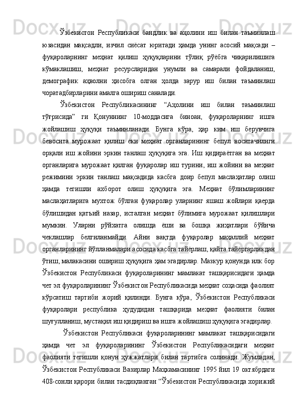     Ўзбекистон   Республикаси   бандлик   ва   аҳолини   иш   билан   таъминлаш
юзасидан   мақсадли,   изчил   сиёсат   юритади   ҳамда   унинг   асосий   мақсади   –
фуқароларнинг   меҳнат   қилиш   ҳуқуқларини   тўлиқ   рўёбга   чиқарилишига
кўмаклашиш,   меҳнат   ресурсларидан   унумли   ва   самарали   фойдаланиш,
демографик   аҳволни   ҳисобга   олган   ҳолда   зарур   иш   билан   таъминлаш
чоратадбирларини амалга ошириш саналади. 
  Ўзбекистон   Республикасининг   “Аҳолини   иш   билан   таъминлаш
тўғрисида”   ги   Қонуннинг   10-моддасига   биноан,   фуқароларнинг   ишга
жойлашиш   ҳуқуқи   таъминланади.   Бунга   кўра,   ҳар   ким   иш   берувчига
бевосита   мурожаат   қилиш   ёки   меҳнат   органларининг   бепул   воситачилиги
орқали   иш   жойини   эркин   танлаш   ҳуқуқига   эга.   Иш   қидираётган   ва   меҳнат
органларига   мурожаат   қилган   фуқаролар   иш   турини,   иш   жойини   ва   меҳнат
режимини   эркин   танлаш   мақсадида   касбга   доир   бепул   маслаҳатлар   олиш
ҳамда   тегишли   ахборот   олиш   ҳуқуқига   эга.   Меҳнат   бўлимларининг
маслаҳатларига   мухтож   бўлган   фуқаролар   уларнинг   яшаш   жойлари   қаерда
бўлишидан   қатъий   назар,   исталган   меҳнат   бўлимига   мурожаат   қилишлари
мумкин.   Уларни   рўйхатга   олишда   ёши   ва   бошқа   жиҳатлари   бўйича
чеклашлар   белгиланмайди.   Айни   вақтда   фуқаролар   маҳаллий   меҳнат
органларининг йўлланмалари асосида касбга тайёрлаш, қайта тайёргарликдан
ўтиш, малакасини ошириш ҳуқуқига ҳам эгадирлар. Мазкур қонунда илк бор
Ўзбекистон   Республикаси   фуқароларининг   мамлакат   ташқарисидаги   ҳамда
чет эл фуқароларининг Ўзбекистон Республикасида меҳнат соҳасида фаолият
кўрсатиш   тартиби   жорий   қилинди.   Бунга   кўра,   Ўзбекистон   Республикаси
фуқаролари   республика   ҳудудидан   ташқарида   меҳнат   фаолияти   билан
шуғулланиш, мустақил иш қидириш ва ишга жойлашиш ҳуқуқига эгадирлар. 
  Ўзбекистон   Республикаси   фуқароларининг   мамлакат   ташқарисидаги
ҳамда   чет   эл   фуқароларининг   Ўзбекистон   Республикасидаги   меҳнат
фаолияти   тегишли   қонун   ҳужжатлари   билан   тартибга   солинади.   Жумладан,
Ўзбекистон Республикаси Вазирлар Маҳкамасининг 1995 йил 19 октябрдаги
408-сонли қарори билан тасдиқланган “Ўзбекистон Республикасида хорижий 