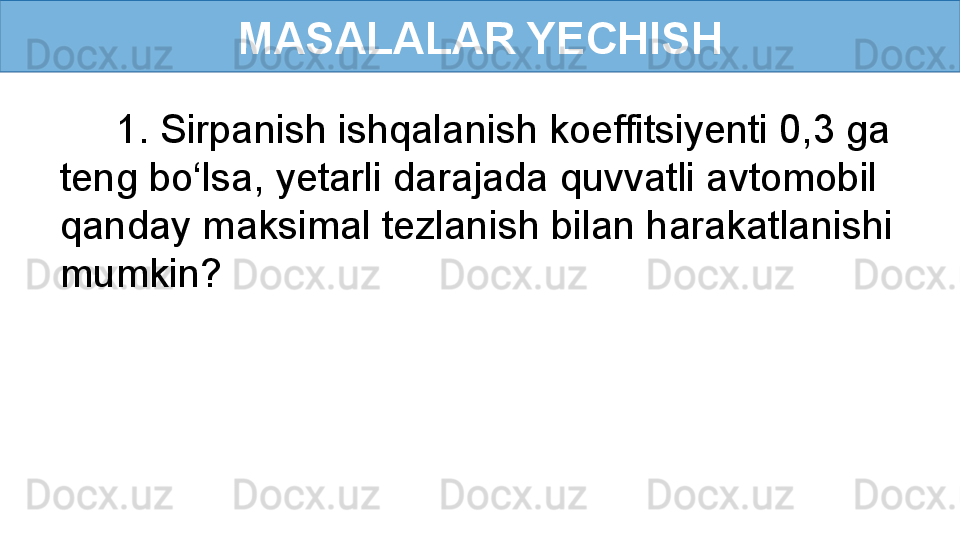 MASALALAR YECHISH
      1. Sirpanish ishqalanish koeffitsiyenti 0,3 ga 
teng bo‘lsa, yetarli darajada quvvatli avtomobil 
qanday maksimal tezlanish bilan harakatlanishi 
mumkin? 