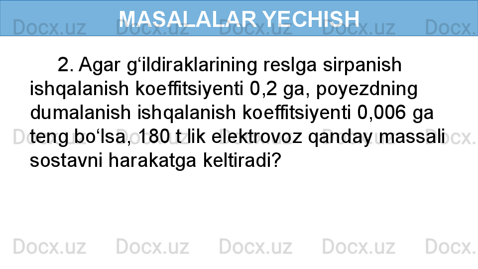 MASALALAR YECHISH
      2. Agar g‘ildiraklarining reslga sirpanish 
ishqalanish koeffitsiyenti 0,2 ga, poyezdning 
dumalanish ishqalanish koeffitsiyenti 0,006 ga 
teng bo‘lsa, 180 t lik elektrovoz qanday massali 
sostavni harakatga keltiradi? 