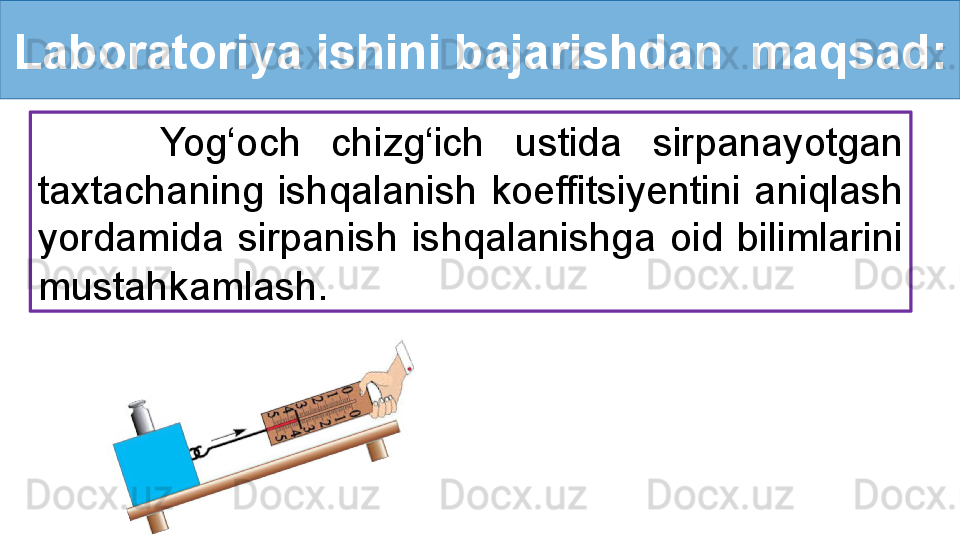 Laboratoriya ishini bajarishdan  maqsad:
        Yog‘och  chizg‘ich  ustida  sirpanayotgan 
taxtachaning  ishqalanish  koeffitsiyentini  aniqlash 
yordamida  sirpanish  ishqalanishga  oid  bilimlarini 
mustahkamlash.