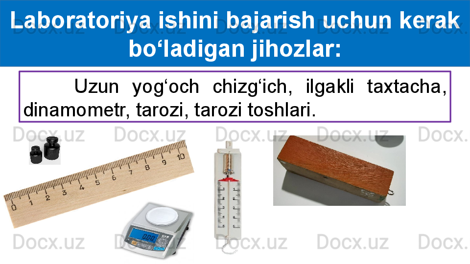 Laboratoriya ishini bajarish uchun kerak 
bo‘ladigan jihozlar:
        Uzun  yog‘och  chizg‘ich,  ilgakli  taxtacha, 
dinamometr, tarozi, tarozi toshlari. 