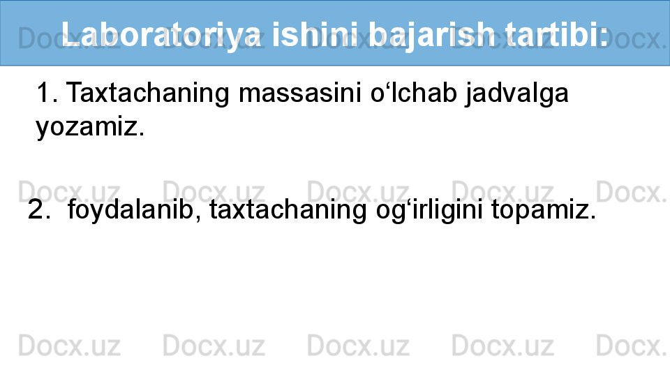 Laboratoriya ishini bajarish tartibi:
1. Taxtachaning massasini o‘lchab jadvalga 
yozamiz.
2.  foydalanib, taxtachaning og‘irligini topamiz. 