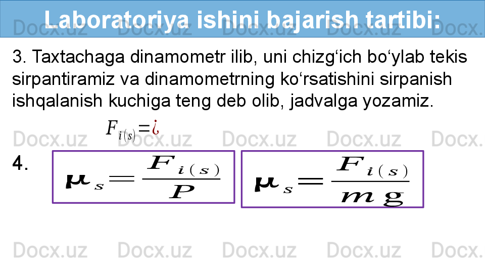 Laboratoriya ishini bajarish tartibi:
3. Taxtachaga dinamometr ilib, uni chizg‘ich bo‘ylab tekis 
sirpantiramiz va dinamometrning ko‘rsatishini sirpanish 
ishqalanish kuchiga teng deb olib, jadvalga yozamiz.
4.  ??????	??????	=	
??????	??????	(	??????	)	
??????	
??????	
??????(??????)
=	¿	
??????	
??????	
=	
??????	
??????	(	??????	)	
??????	g 