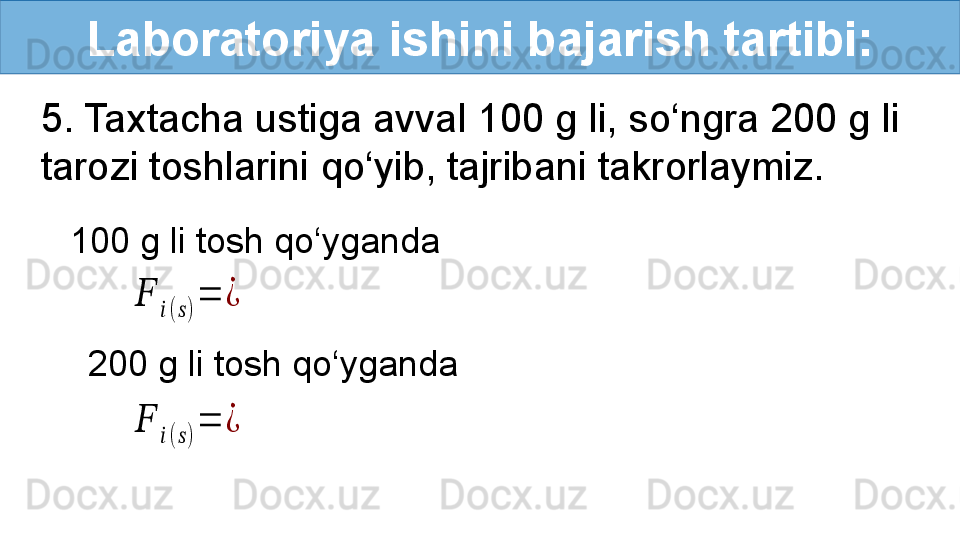 Laboratoriya ishini bajarish tartibi:
5. Taxtacha ustiga avval 100 g li, so‘ngra 200 g li 
tarozi toshlarini qo‘yib, tajribani takrorlaymiz. ??????	
??????(??????)
=	¿	
??????	
??????(??????)
=	¿
100 g li tosh qo‘yganda 
200 g li tosh qo‘yganda