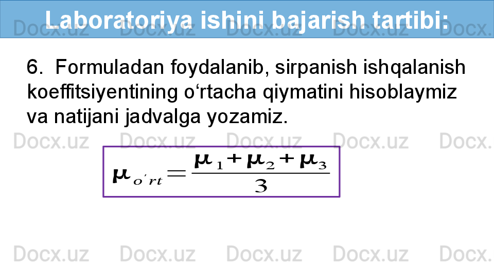 Laboratoriya ishini bajarish tartibi:
6.  Formuladan foydalanib, sirpanish ishqalanish 
koeffitsiyentining o‘rtacha qiymatini hisoblaymiz 
va natijani jadvalga yozamiz.??????	
??????	
′	
????????????	
=	
??????	1	+	??????	2	+	??????	3	
3 