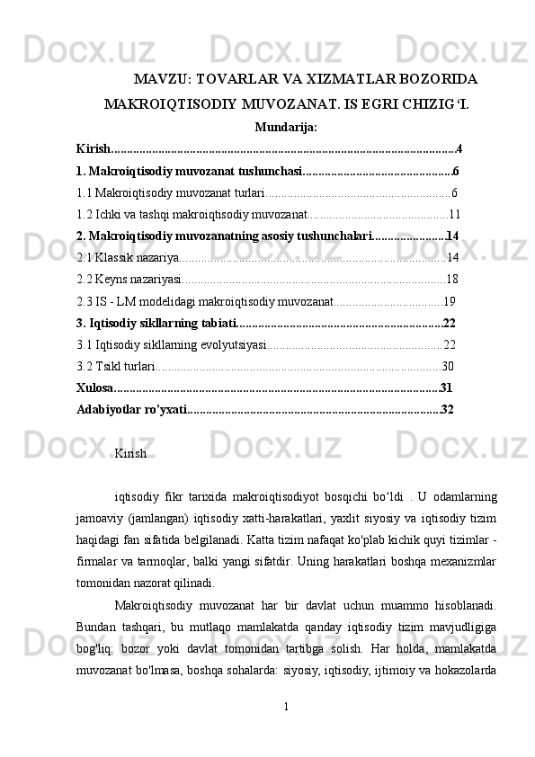 MAVZU: TOVARLAR VA XIZMATLAR BOZORIDA
MAKROIQTISODIY MUVOZANAT. IS EGRI CHIZIG‘I.
Mundarija:
Kirish..............................................................................................................4
1.   Makroiqtisodiy muvozanat tushunchasi................................................6
1.1 Makroiqtisodiy muvozanat turlari...........................................................6
1.2 Ichki va tashqi makroiqtisodiy muvozanat.............................................11
2.   Makroiqtisodiy muvozanatning asosiy tushunchalari........................14
2.1   Klassik nazariya.....................................................................................14
2.2   Keyns nazariyasi....................................................................................18
2.3  IS  -  LM  modelidagi makroiqtisodiy muvozanat...................................19
3.   Iqtisodiy sikllarning tabiati..................................................................22
3.1   Iqtisodiy sikllarning evolyutsiyasi........................................................22
3.2   Tsikl turlari...........................................................................................30
Xulosa........................................................................................................31
Adabiyotlar ro'yxati.................................................................................32
makroiqtisodiy muvozanat almashinuv kursi
Kirish
iqtisodiy   fikr   tarixida   makroiqtisodiyot   bosqichi   bo ldi  ʻ .   U   odamlarning
jamoaviy   (jamlangan)   iqtisodiy   xatti-harakatlari,   yaxlit   siyosiy   va   iqtisodiy   tizim
haqidagi fan sifatida belgilanadi. Katta tizim nafaqat ko'plab kichik quyi tizimlar -
firmalar va tarmoqlar, balki yangi sifatdir. Uning harakatlari boshqa mexanizmlar
tomonidan nazorat qilinadi.
Makroiqtisodiy   muvozanat   har   bir   davlat   uchun   muammo   hisoblanadi.
Bundan   tashqari,   bu   mutlaqo   mamlakatda   qanday   iqtisodiy   tizim   mavjudligiga
bog'liq:   bozor   yoki   davlat   tomonidan   tartibga   solish.   Har   holda,   mamlakatda
muvozanat bo'lmasa, boshqa sohalarda: siyosiy, iqtisodiy, ijtimoiy va hokazolarda
1 