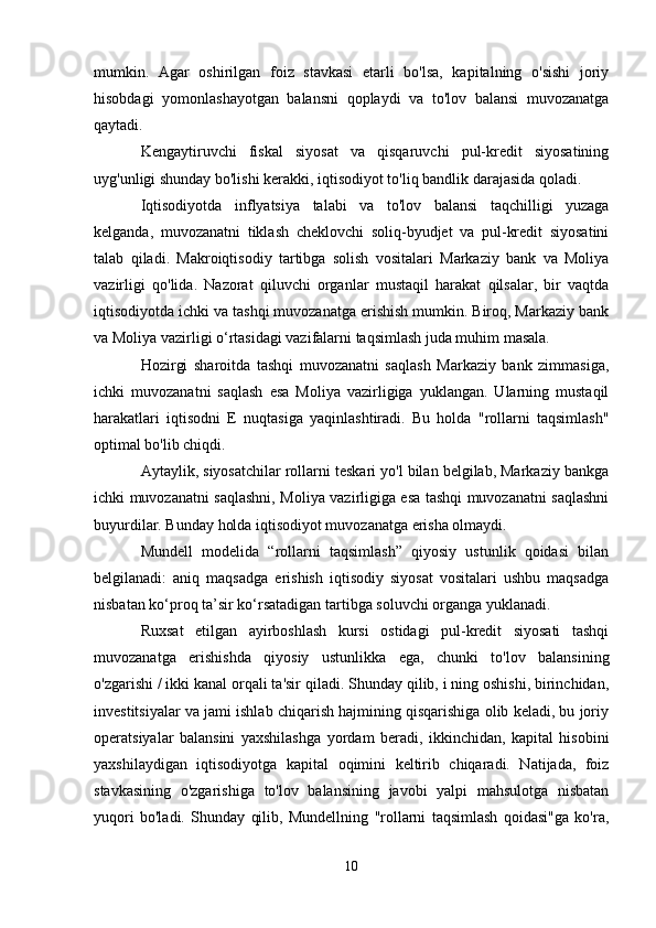 mumkin.   Agar   oshirilgan   foiz   stavkasi   etarli   bo'lsa,   kapitalning   o'sishi   joriy
hisobdagi   yomonlashayotgan   balansni   qoplaydi   va   to'lov   balansi   muvozanatga
qaytadi.
Kengaytiruvchi   fiskal   siyosat   va   qisqaruvchi   pul-kredit   siyosatining
uyg'unligi shunday bo'lishi kerakki, iqtisodiyot to'liq bandlik darajasida qoladi.
Iqtisodiyotda   inflyatsiya   talabi   va   to'lov   balansi   taqchilligi   yuzaga
kelganda,   muvozanatni   tiklash   cheklovchi   soliq-byudjet   va   pul-kredit   siyosatini
talab   qiladi.   Makroiqtisodiy   tartibga   solish   vositalari   Markaziy   bank   va   Moliya
vazirligi   qo'lida.   Nazorat   qiluvchi   organlar   mustaqil   harakat   qilsalar,   bir   vaqtda
iqtisodiyotda ichki va tashqi muvozanatga erishish mumkin. Biroq, Markaziy bank
va Moliya vazirligi o‘rtasidagi vazifalarni taqsimlash juda muhim masala.
Hozirgi   sharoitda   tashqi   muvozanatni   saqlash   Markaziy   bank   zimmasiga,
ichki   muvozanatni   saqlash   esa   Moliya   vazirligiga   yuklangan.   Ularning   mustaqil
harakatlari   iqtisodni   E   nuqtasiga   yaqinlashtiradi.   Bu   holda   "rollarni   taqsimlash"
optimal bo'lib chiqdi.
Aytaylik, siyosatchilar rollarni teskari yo'l bilan belgilab, Markaziy bankga
ichki muvozanatni saqlashni, Moliya vazirligiga esa tashqi muvozanatni saqlashni
buyurdilar. Bunday holda iqtisodiyot muvozanatga erisha olmaydi.
Mundell   modelida   “rollarni   taqsimlash”   qiyosiy   ustunlik   qoidasi   bilan
belgilanadi:   aniq   maqsadga   erishish   iqtisodiy   siyosat   vositalari   ushbu   maqsadga
nisbatan ko‘proq ta’sir ko‘rsatadigan tartibga soluvchi organga yuklanadi.
Ruxsat   etilgan   ayirboshlash   kursi   ostidagi   pul-kredit   siyosati   tashqi
muvozanatga   erishishda   qiyosiy   ustunlikka   ega,   chunki   to'lov   balansining
o'zgarishi / ikki kanal orqali ta'sir qiladi. Shunday qilib, i ning oshishi, birinchidan,
investitsiyalar va jami ishlab chiqarish hajmining qisqarishiga olib keladi, bu joriy
operatsiyalar   balansini   yaxshilashga   yordam   beradi,   ikkinchidan,   kapital   hisobini
yaxshilaydigan   iqtisodiyotga   kapital   oqimini   keltirib   chiqaradi.   Natijada,   foiz
stavkasining   o'zgarishiga   to'lov   balansining   javobi   yalpi   mahsulotga   nisbatan
yuqori   bo'ladi.   Shunday   qilib,   Mundellning   "rollarni   taqsimlash   qoidasi"ga   ko'ra,
10 