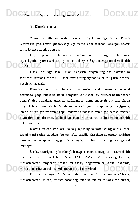 2.   Makroiqtisodiy muvozanatning asosiy tushunchalari
2.1 Klassik nazariya
20-asrning   20-30-yillarida   makroiqtisodiyot   vujudga   keldi.   Buyuk
Depressiya   yoki   bozor   iqtisodiyotiga   ega   mamlakatlar   boshdan   kechirgan   chuqur
iqtisodiy inqiroz bilan bog'liq.
Depressiyadan oldin klassik nazariya hukmron edi. Uning izdoshlari bozor
iqtisodiyotining   o'z-o'zini   tartibga   solish   qobiliyati   Say   qonuniga   asoslanadi,   deb
hisoblashgan.
Ushbu   qonunga   ko'ra,   ishlab   chiqarish   jarayonining   o'zi.   tovarlar   va
xizmatlar daromad keltiradi = ushbu tovarlarning qiymati va shuning uchun ularni
sotish uchun etarli.
Klassiklar   umumiy   iqtisodiy   muvozanatni   faqat   mukammal   raqobat
sharoitida   qisqa   muddatda   ko'rib   chiqdilar.   Jan-Batist   Say   birinchi   bo'lib   "bozor
qonuni"   deb   ataladigan   qonunni   shakllantirdi,   uning   mohiyati   quyidagi   fikrga
to'g'ri   keladi:   tovar   taklifi   o'z   talabini   yaratadi   yoki   boshqacha   qilib   aytganda,
ishlab   chiqarilgan   mahsulot   hajmi   avtomatik   ravishda   yaratilgan   barcha   tovarlar
qiymatiga   teng   daromad   keltiradi   va   shuning   uchun   uni   to'liq   amalga   oshirish
uchun zarurdir.
Klassik   maktab   vakillari   umumiy   iqtisodiy   muvozanatning   ancha   izchil
nazariyasini   ishlab   chiqdilar,   bu   esa   to'liq   bandlik   sharoitida   avtomatik   ravishda
daromad   va   xarajatlar   tengligini   ta'minlaydi,   bu   Say   qonunining   ta'siriga   zid
kelmaydi.
Ushbu   nazariyaning   boshlang'ich   nuqtasi   mamlakatdagi   foiz   stavkasi,   ish
haqi   va   narx   darajasi   kabi   toifalarni   tahlil   qilishdir.   Klassiklarning   fikricha,
moslashuvchan   miqdorlar   bo'lgan   bu   asosiy   o'zgaruvchilar   kapital   bozorida,
mehnat bozorida va pul bozorida muvozanatni ta'minlaydi.
Foiz   investitsiya   fondlariga   talab   va   taklifni   muvozanatlashtiradi;
moslashuvchan   ish   haqi   mehnat   bozoridagi   talab   va   taklifni   muvozanatlashtiradi,
12 