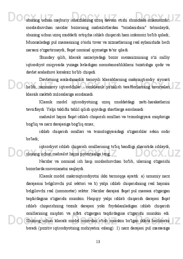 shuning   uchun   majburiy   ishsizlikning   uzoq   davom   etishi   shunchaki   imkonsizdir;
moslashuvchan   narxlar   bozorning   mahsulotlardan   "tozalanishini"   ta'minlaydi,
shuning uchun uzoq muddatli ortiqcha ishlab chiqarish ham imkonsiz bo'lib qoladi;
Muomaladagi pul massasining o'sishi tovar va xizmatlarning real aylanishida hech
narsani o'zgartirmaydi, faqat nominal qiymatga ta'sir qiladi.
Shunday   qilib,   klassik   nazariyadagi   bozor   mexanizmining   o'zi   milliy
iqtisodiyot   miqyosida   yuzaga   keladigan   nomutanosibliklarni   tuzatishga   qodir   va
davlat aralashuvi keraksiz bo'lib chiqadi.
Davlatning   aralashmaslik   tamoyili   klassiklarning   makroiqtisodiy   siyosati
bo'lib,   zamonaviy   iqtisodchilar   -   neoklassik   yo'nalish   tarafdorlarining   tavsiyalari
klassik maktab xulosalariga asoslanadi.
Klassik   model   iqtisodiyotning   uzoq   muddatdagi   xatti-harakatlarini
tavsiflaydi. Yalpi taklifni tahlil qilish quyidagi shartlarga asoslanadi:
mahsulot  hajmi  faqat ishlab chiqarish omillari  va texnologiyasi  miqdoriga
bog'liq va narx darajasiga bog'liq emas;
ishlab   chiqarish   omillari   va   texnologiyasidagi   o'zgarishlar   sekin   sodir
bo'ladi;
iqtisodiyot ishlab chiqarish omillarining to'liq bandligi  sharoitida ishlaydi,
shuning uchun mahsulot hajmi potentsialga teng;
Narxlar   va   nominal   ish   haqi   moslashuvchan   bo'lib,   ularning   o'zgarishi
bozorlarda muvozanatni saqlaydi.
Klassik   model   makroiqtisodiyotni   ikki   tarmoqqa   ajratdi:   a)   umumiy   narx
darajasini   belgilovchi   pul   sektori   va   b)   yalpi   ishlab   chiqarishning   real   hajmini
belgilovchi   real   (nomonetar)   sektor.   Narxlar   darajasi   faqat   pul   massasi   o'zgargan
taqdirdagina   o'zgarishi   mumkin.   Haqiqiy   yalpi   ishlab   chiqarish   darajasi   faqat
ishlab   chiqarishning   texnik   darajasi   yoki   foydalaniladigan   ishlab   chiqarish
omillarining   miqdori   va   sifati   o'zgargan   taqdirdagina   o'zgarishi   mumkin   edi.
Shuning   uchun   klassik   model   sinovdan   o'tish   mumkin   bo'lgan   ikkita   bashoratni
beradi  (pozitiv iqtisodiyotning  mohiyatini   eslang):   1)   narx  darajasi   pul  massasiga
13 