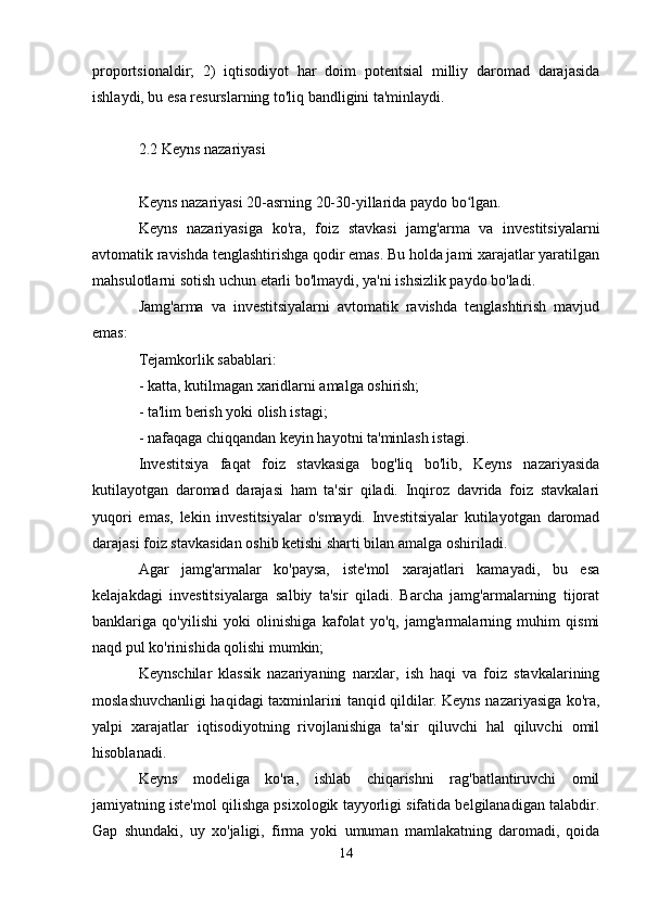 proportsionaldir;   2)   iqtisodiyot   har   doim   potentsial   milliy   daromad   darajasida
ishlaydi, bu esa resurslarning to'liq bandligini ta'minlaydi.
2.2 Keyns nazariyasi
Keyns nazariyasi 20-asrning 20-30-yillarida paydo bo lgan.ʻ
Keyns   nazariyasiga   ko'ra,   foiz   stavkasi   jamg'arma   va   investitsiyalarni
avtomatik ravishda tenglashtirishga qodir emas. Bu holda jami xarajatlar yaratilgan
mahsulotlarni sotish uchun etarli bo'lmaydi, ya'ni ishsizlik paydo bo'ladi.
Jamg'arma   va   investitsiyalarni   avtomatik   ravishda   tenglashtirish   mavjud
emas:
Tejamkorlik sabablari:
- katta, kutilmagan xaridlarni amalga oshirish;
- ta'lim berish yoki olish istagi;
- nafaqaga chiqqandan keyin hayotni ta'minlash istagi.
Investitsiya   faqat   foiz   stavkasiga   bog'liq   bo'lib,   Keyns   nazariyasida
kutilayotgan   daromad   darajasi   ham   ta'sir   qiladi.   Inqiroz   davrida   foiz   stavkalari
yuqori   emas,   lekin   investitsiyalar   o'smaydi.   Investitsiyalar   kutilayotgan   daromad
darajasi foiz stavkasidan oshib ketishi sharti bilan amalga oshiriladi.
Agar   jamg'armalar   ko'paysa,   iste'mol   xarajatlari   kamayadi,   bu   esa
kelajakdagi   investitsiyalarga   salbiy   ta'sir   qiladi.   Barcha   jamg'armalarning   tijorat
banklariga   qo'yilishi   yoki   olinishiga   kafolat   yo'q,   jamg'armalarning   muhim   qismi
naqd pul ko'rinishida qolishi mumkin;
Keynschilar   klassik   nazariyaning   narxlar,   ish   haqi   va   foiz   stavkalarining
moslashuvchanligi haqidagi taxminlarini tanqid qildilar. Keyns nazariyasiga ko'ra,
yalpi   xarajatlar   iqtisodiyotning   rivojlanishiga   ta'sir   qiluvchi   hal   qiluvchi   omil
hisoblanadi.
Keyns   modeliga   ko'ra,   ishlab   chiqarishni   rag'batlantiruvchi   omil
jamiyatning iste'mol qilishga psixologik tayyorligi sifatida belgilanadigan talabdir.
Gap   shundaki,   uy   xo'jaligi,   firma   yoki   umuman   mamlakatning   daromadi,   qoida
14 