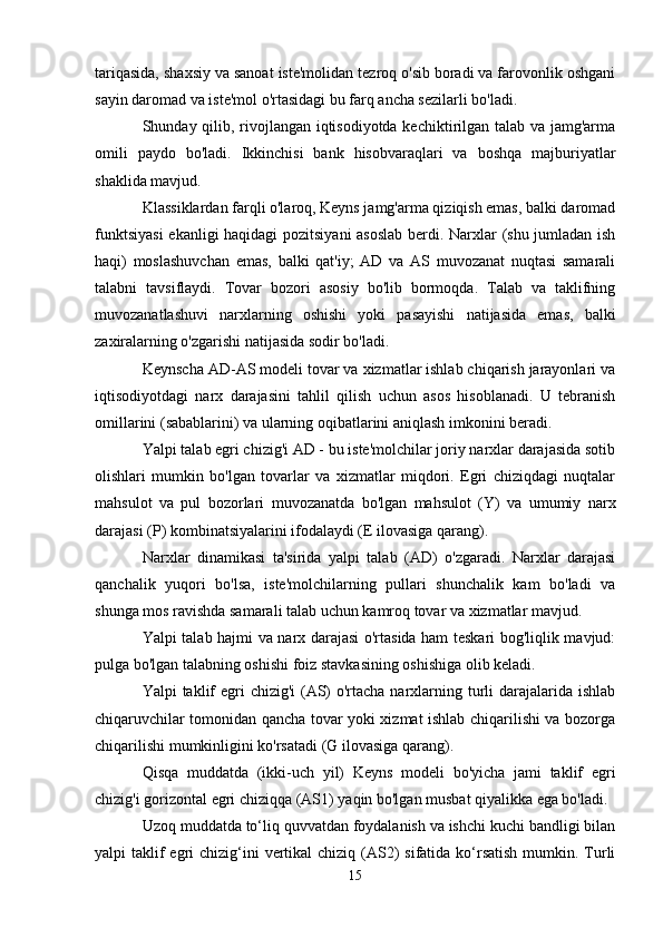 tariqasida, shaxsiy va sanoat iste'molidan tezroq o'sib boradi va farovonlik oshgani
sayin daromad va iste'mol o'rtasidagi bu farq ancha sezilarli bo'ladi.
Shunday qilib, rivojlangan iqtisodiyotda kechiktirilgan talab va jamg'arma
omili   paydo   bo'ladi.   Ikkinchisi   bank   hisobvaraqlari   va   boshqa   majburiyatlar
shaklida mavjud.
Klassiklardan farqli o'laroq, Keyns jamg'arma qiziqish emas, balki daromad
funktsiyasi  ekanligi haqidagi  pozitsiyani  asoslab berdi. Narxlar (shu jumladan ish
haqi)   moslashuvchan   emas,   balki   qat'iy;   AD   va   AS   muvozanat   nuqtasi   samarali
talabni   tavsiflaydi.   Tovar   bozori   asosiy   bo'lib   bormoqda.   Talab   va   taklifning
muvozanatlashuvi   narxlarning   oshishi   yoki   pasayishi   natijasida   emas,   balki
zaxiralarning o'zgarishi natijasida sodir bo'ladi.
Keynscha AD-AS modeli tovar va xizmatlar ishlab chiqarish jarayonlari va
iqtisodiyotdagi   narx   darajasini   tahlil   qilish   uchun   asos   hisoblanadi.   U   tebranish
omillarini (sabablarini) va ularning oqibatlarini aniqlash imkonini beradi.
Yalpi talab egri chizig'i AD - bu iste'molchilar joriy narxlar darajasida sotib
olishlari   mumkin   bo'lgan   tovarlar   va   xizmatlar   miqdori.   Egri   chiziqdagi   nuqtalar
mahsulot   va   pul   bozorlari   muvozanatda   bo'lgan   mahsulot   (Y)   va   umumiy   narx
darajasi (P) kombinatsiyalarini ifodalaydi (E ilovasiga qarang).
Narxlar   dinamikasi   ta'sirida   yalpi   talab   (AD)   o'zgaradi.   Narxlar   darajasi
qanchalik   yuqori   bo'lsa,   iste'molchilarning   pullari   shunchalik   kam   bo'ladi   va
shunga mos ravishda samarali talab uchun kamroq tovar va xizmatlar mavjud.
Yalpi talab hajmi va narx darajasi o'rtasida ham teskari bog'liqlik mavjud:
pulga bo'lgan talabning oshishi foiz stavkasining oshishiga olib keladi.
Yalpi taklif egri  chizig'i (AS)  o'rtacha narxlarning turli darajalarida ishlab
chiqaruvchilar tomonidan qancha tovar yoki xizmat ishlab chiqarilishi va bozorga
chiqarilishi mumkinligini ko'rsatadi (G ilovasiga qarang).
Qisqa   muddatda   (ikki-uch   yil)   Keyns   modeli   bo'yicha   jami   taklif   egri
chizig'i gorizontal egri chiziqqa (AS1) yaqin bo'lgan musbat qiyalikka ega bo'ladi.
Uzoq muddatda to‘liq quvvatdan foydalanish va ishchi kuchi bandligi bilan
yalpi  taklif  egri  chizig‘ini  vertikal  chiziq (AS2)  sifatida  ko‘rsatish  mumkin. Turli
15 