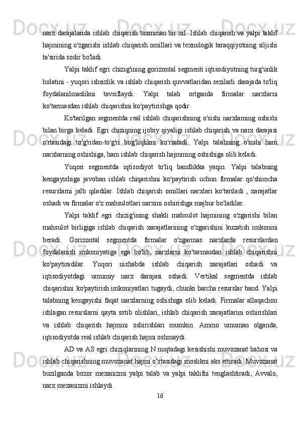 narx darajalarida ishlab chiqarish taxminan bir xil. Ishlab chiqarish va yalpi taklif
hajmining o'zgarishi ishlab chiqarish omillari va texnologik taraqqiyotning siljishi
ta'sirida sodir bo'ladi.
Yalpi taklif egri chizig'ining gorizontal segmenti iqtisodiyotning turg'unlik
holatini - yuqori ishsizlik va ishlab chiqarish quvvatlaridan sezilarli darajada to'liq
foydalanilmaslikni   tavsiflaydi.   Yalpi   talab   ortganda   firmalar   narxlarni
ko'tarmasdan ishlab chiqarishni ko'paytirishga qodir.
Ko'tarilgan segmentda real ishlab chiqarishning o'sishi  narxlarning oshishi
bilan birga keladi. Egri chiziqning ijobiy qiyaligi ishlab chiqarish va narx darajasi
o'rtasidagi   to'g'ridan-to'g'ri   bog'liqlikni   ko'rsatadi.   Yalpi   talabning   o'sishi   ham
narxlarning oshishiga, ham ishlab chiqarish hajmining oshishiga olib keladi.
Yuqori   segmentda   iqtisodiyot   to'liq   bandlikka   yaqin.   Yalpi   talabning
kengayishiga   javoban   ishlab   chiqarishni   ko'paytirish   uchun   firmalar   qo'shimcha
resurslarni   jalb   qiladilar.   Ishlab   chiqarish   omillari   narxlari   ko'tariladi   ,   xarajatlar
oshadi va firmalar o'z mahsulotlari narxini oshirishga majbur bo'ladilar.
Yalpi   taklif   egri   chizig'ining   shakli   mahsulot   hajmining   o'zgarishi   bilan
mahsulot   birligiga   ishlab   chiqarish   xarajatlarining   o'zgarishini   kuzatish   imkonini
beradi.   Gorizontal   segmentda   firmalar   o'zgarmas   narxlarda   resurslardan
foydalanish   imkoniyatiga   ega   bo'lib,   narxlarni   ko'tarmasdan   ishlab   chiqarishni
ko'paytiradilar.   Yuqori   nishabda   ishlab   chiqarish   xarajatlari   oshadi   va
iqtisodiyotdagi   umumiy   narx   darajasi   oshadi.   Vertikal   segmentda   ishlab
chiqarishni ko'paytirish imkoniyatlari tugaydi, chunki barcha resurslar band. Yalpi
talabning   kengayishi   faqat   narxlarning   oshishiga   olib   keladi.   Firmalar   allaqachon
ishlagan  resurslarni  qayta  sotib  olishlari, ishlab  chiqarish  xarajatlarini  oshirishlari
va   ishlab   chiqarish   hajmini   oshirishlari   mumkin.   Ammo   umuman   olganda,
iqtisodiyotda real ishlab chiqarish hajmi oshmaydi.
AD va AS egri chiziqlarining N nuqtadagi kesishishi muvozanat bahosi va
ishlab chiqarishning muvozanat hajmi o‘rtasidagi moslikni aks ettiradi. Muvozanat
buzilganda   bozor   mexanizmi   yalpi   talab   va   yalpi   taklifni   tenglashtiradi;   Avvalo,
narx mexanizmi ishlaydi.
16 