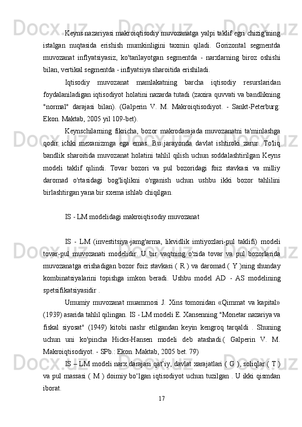 Keyns nazariyasi makroiqtisodiy muvozanatga yalpi taklif egri chizig'ining
istalgan   nuqtasida   erishish   mumkinligini   taxmin   qiladi.   Gorizontal   segmentda
muvozanat   inflyatsiyasiz,   ko'tarilayotgan   segmentda   -   narxlarning   biroz   oshishi
bilan, vertikal segmentda - inflyatsiya sharoitida erishiladi.
Iqtisodiy   muvozanat   mamlakatning   barcha   iqtisodiy   resurslaridan
foydalaniladigan iqtisodiyot holatini nazarda tutadi (zaxira quvvati va bandlikning
"normal"   darajasi   bilan).   (Galperin   V.   M.   Makroiqtisodiyot.   -   Sankt-Peterburg:
Ekon. Maktab, 2005 yil 109-bet).
Keynschilarning   fikricha,   bozor   makrodarajada   muvozanatni   ta'minlashga
qodir   ichki   mexanizmga   ega   emas.   Bu   jarayonda   davlat   ishtiroki   zarur.   To'liq
bandlik   sharoitida   muvozanat   holatini   tahlil   qilish   uchun   soddalashtirilgan   Keyns
modeli   taklif   qilindi.   Tovar   bozori   va   pul   bozoridagi   foiz   stavkasi   va   milliy
daromad   o'rtasidagi   bog'liqlikni   o'rganish   uchun   ushbu   ikki   bozor   tahlilini
birlashtirgan yana bir sxema ishlab chiqilgan.
IS  -  LM modelidagi  makroiqtisodiy muvozanat
IS   -   LM   (investitsiya-jamg'arma,   likvidlik   imtiyozlari-pul   taklifi)   modeli
tovar-pul   muvozanati   modelidir.   U   bir   vaqtning   o'zida   tovar   va   pul   bozorlarida
muvozanatga erishadigan bozor foiz stavkasi (   R   ) va daromad (   Y )ning shunday
kombinatsiyalarini   topishga   imkon   beradi.   Ushbu   model   AD   -   AS   modelining
spetsifikatsiyasidir .
Umumiy   muvozanat   muammosi   J.   Xins   tomonidan   «Qimmat   va   kapital»
(1939) asarida tahlil qilingan.  IS  -  LM modeli  E. Xansenning "Monetar nazariya va
fiskal   siyosat"   (1949)   kitobi   nashr   etilgandan   keyin   kengroq   tarqaldi   .   Shuning
uchun   uni   ko'pincha   Hicks-Hansen   modeli   deb   atashadi.(   Galperin   V.   M.
Makroiqtisodiyot. - SPb.: Ekon. Maktab, 2005 bet. 79)
IS – LM   modeli narx darajasi qat’iy, davlat xarajatlari (   G   ), soliqlar (   T   )
va pul massasi  (   M ) doimiy bo‘lgan   iqtisodiyot uchun tuzilgan . U ikki qismdan
iborat.
17 