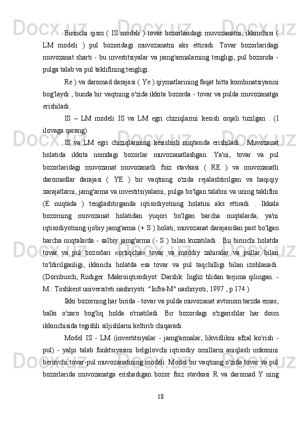 Birinchi   qism   (   IS   modeli   )   tovar   bozorlaridagi   muvozanatni,   ikkinchisi   (
LM   modeli   )   pul   bozoridagi   muvozanatni   aks   ettiradi.   Tovar   bozorlaridagi
muvozanat  sharti - bu investitsiyalar  va jamg'armalarning tengligi, pul bozorida -
pulga talab va pul taklifining tengligi.
Re  ) va daromad darajasi (  Ye )  qiymatlarining faqat bitta kombinatsiyasini
bog'laydi , bunda bir vaqtning o'zida ikkita bozorda - tovar va pulda muvozanatga
erishiladi.
IS   –   LM   modeli   IS   va   LM   egri   chiziqlarini   kesish   orqali   tuzilgan   .   (I
ilovaga qarang)
IS   va   LM   egri   chiziqlarining   kesishish   nuqtasida   erishiladi   .   Muvozanat
holatida   ikkita   nomdagi   bozorlar   muvozanatlashgan.   Ya'ni,   tovar   va   pul
bozorlaridagi   muvozanat   muvozanatli   foiz   stavkasi   (   RE   )   va   muvozanatli
daromadlar   darajasi   (   YE   )   bir   vaqtning   o'zida   rejalashtirilgan   va   haqiqiy
xarajatlarni, jamg'arma va investitsiyalarni, pulga bo'lgan talabni va uning taklifini
(E   nuqtada   )   tenglashtirganda   iqtisodiyotning   holatini   aks   ettiradi   .   Ikkala
bozorning   muvozanat   holatidan   yuqori   bo'lgan   barcha   nuqtalarda,   ya'ni
iqtisodiyotning ijobiy jamg'arma (+   S ) holati, muvozanat darajasidan past bo'lgan
barcha  nuqtalarda  -  salbiy   jamg'arma  (-  S  )   bilan  kuzatiladi   .  Bu  birinchi   holatda
tovar   va   pul   bozorlari   «ortiqcha»   tovar   va   moddiy   zahiralar   va   pullar   bilan
to'ldirilganligi,   ikkinchi   holatda   esa   tovar   va   pul   taqchilligi   bilan   izohlanadi.
(Dornbusch,   Rudiger.   Makroiqtisodiyot:   Darslik:   Ingliz   tilidan   tarjima   qilingan.   -
M.: Toshkent universiteti nashriyoti: "Infra-M" nashriyoti, 1997 , p.174 )
Ikki bozorning har birida - tovar va pulda muvozanat avtonom tarzda emas,
balki   o'zaro   bog'liq   holda   o'rnatiladi.   Bir   bozordagi   o'zgarishlar   har   doim
ikkinchisida tegishli siljishlarni keltirib chiqaradi.
Model   IS   -   LM   (investitsiyalar   -   jamg'armalar,   likvidlikni   afzal   ko'rish   -
pul)   -   yalpi   talab   funktsiyasini   belgilovchi   iqtisodiy   omillarni   aniqlash   imkonini
beruvchi tovar-pul muvozanatining modeli. Model bir vaqtning o'zida tovar va pul
bozorlarida   muvozanatga   erishadigan   bozor   foiz   stavkasi   R   va   daromad   Y   ning
18 