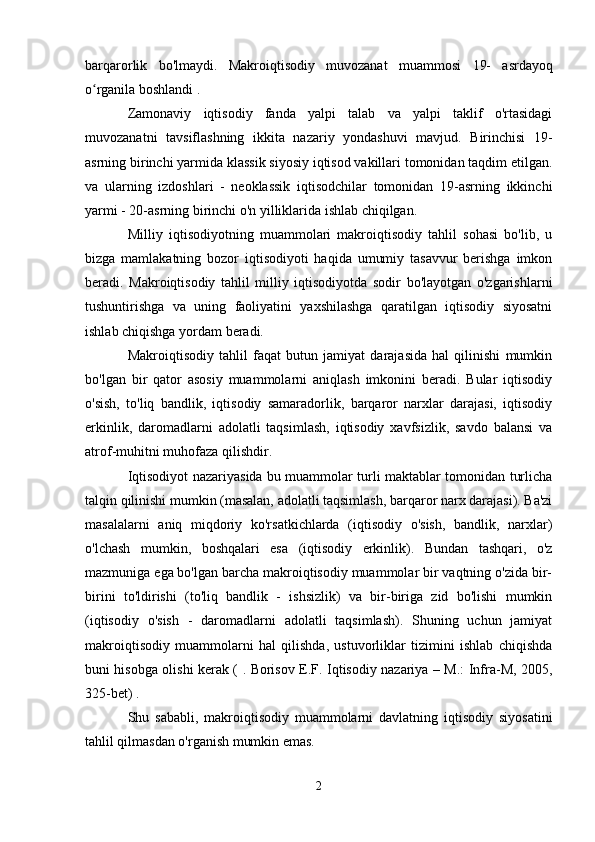 barqarorlik   bo'lmaydi.   Makroiqtisodiy   muvozanat   muammosi   19-   asrdayoq
o rganila boshlandi .ʻ
Zamonaviy   iqtisodiy   fanda   yalpi   talab   va   yalpi   taklif   o'rtasidagi
muvozanatni   tavsiflashning   ikkita   nazariy   yondashuvi   mavjud.   Birinchisi   19-
asrning birinchi yarmida klassik siyosiy iqtisod vakillari tomonidan taqdim etilgan.
va   ularning   izdoshlari   -   neoklassik   iqtisodchilar   tomonidan   19-asrning   ikkinchi
yarmi - 20-asrning birinchi o'n yilliklarida ishlab chiqilgan.
Milliy   iqtisodiyotning   muammolari   makroiqtisodiy   tahlil   sohasi   bo'lib,   u
bizga   mamlakatning   bozor   iqtisodiyoti   haqida   umumiy   tasavvur   berishga   imkon
beradi.   Makroiqtisodiy   tahlil   milliy   iqtisodiyotda   sodir   bo'layotgan   o'zgarishlarni
tushuntirishga   va   uning   faoliyatini   yaxshilashga   qaratilgan   iqtisodiy   siyosatni
ishlab chiqishga yordam beradi.
Makroiqtisodiy   tahlil   faqat   butun   jamiyat   darajasida   hal   qilinishi   mumkin
bo'lgan   bir   qator   asosiy   muammolarni   aniqlash   imkonini   beradi.   Bular   iqtisodiy
o'sish,   to'liq   bandlik,   iqtisodiy   samaradorlik,   barqaror   narxlar   darajasi,   iqtisodiy
erkinlik,   daromadlarni   adolatli   taqsimlash,   iqtisodiy   xavfsizlik,   savdo   balansi   va
atrof-muhitni muhofaza qilishdir.
Iqtisodiyot nazariyasida bu muammolar turli maktablar tomonidan turlicha
talqin qilinishi mumkin (masalan, adolatli taqsimlash, barqaror narx darajasi). Ba'zi
masalalarni   aniq   miqdoriy   ko'rsatkichlarda   (iqtisodiy   o'sish,   bandlik,   narxlar)
o'lchash   mumkin,   boshqalari   esa   (iqtisodiy   erkinlik).   Bundan   tashqari,   o'z
mazmuniga ega bo'lgan barcha makroiqtisodiy muammolar bir vaqtning o'zida bir-
birini   to'ldirishi   (to'liq   bandlik   -   ishsizlik)   va   bir-biriga   zid   bo'lishi   mumkin
(iqtisodiy   o'sish   -   daromadlarni   adolatli   taqsimlash).   Shuning   uchun   jamiyat
makroiqtisodiy   muammolarni   hal   qilishda,   ustuvorliklar   tizimini   ishlab   chiqishda
buni hisobga olishi kerak ( . Borisov E.F. Iqtisodiy nazariya – M.: Infra-M, 2005,
325-bet) .
Shu   sababli,   makroiqtisodiy   muammolarni   davlatning   iqtisodiy   siyosatini
tahlil qilmasdan o'rganish mumkin emas.
2
