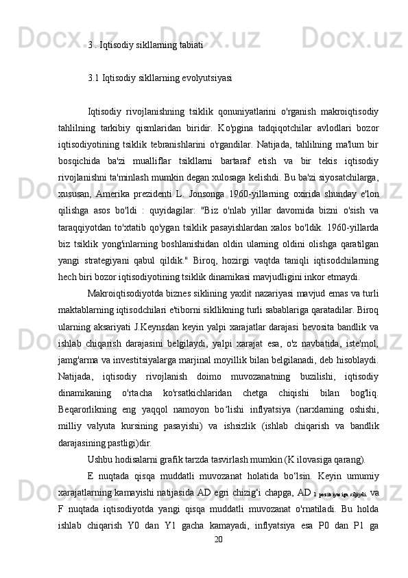 3  .   Iqtisodiy sikllarning tabiati
3.1   Iqtisodiy sikllarning evolyutsiyasi
Iqtisodiy   rivojlanishning   tsiklik   qonuniyatlarini   o'rganish   makroiqtisodiy
tahlilning   tarkibiy   qismlaridan   biridir.   Ko'pgina   tadqiqotchilar   avlodlari   bozor
iqtisodiyotining   tsiklik   tebranishlarini   o'rgandilar.   Natijada,   tahlilning   ma'lum   bir
bosqichida   ba'zi   mualliflar   tsikllarni   bartaraf   etish   va   bir   tekis   iqtisodiy
rivojlanishni ta'minlash mumkin degan xulosaga kelishdi. Bu ba'zi siyosatchilarga,
xususan,   Amerika   prezidenti   L.   Jonsonga   1960-yillarning   oxirida   shunday   e'lon
qilishga   asos   bo'ldi   :   quyidagilar:   "Biz   o'nlab   yillar   davomida   bizni   o'sish   va
taraqqiyotdan   to'xtatib   qo'ygan   tsiklik   pasayishlardan   xalos   bo'ldik.   1960-yillarda
biz   tsiklik   yong'inlarning   boshlanishidan   oldin   ularning   oldini   olishga   qaratilgan
yangi   strategiyani   qabul   qildik."   Biroq,   hozirgi   vaqtda   taniqli   iqtisodchilarning
hech biri bozor iqtisodiyotining tsiklik dinamikasi mavjudligini inkor etmaydi.
Makroiqtisodiyotda biznes siklining yaxlit nazariyasi mavjud emas va turli
maktablarning iqtisodchilari e'tiborni sikllikning turli sabablariga qaratadilar. Biroq
ularning aksariyati  J.Keynsdan  keyin yalpi  xarajatlar  darajasi  bevosita  bandlik va
ishlab   chiqarish   darajasini   belgilaydi,   yalpi   xarajat   esa,   o'z   navbatida,   iste'mol,
jamg'arma va investitsiyalarga marjinal moyillik bilan belgilanadi, deb hisoblaydi.
Natijada,   iqtisodiy   rivojlanish   doimo   muvozanatning   buzilishi,   iqtisodiy
dinamikaning   o'rtacha   ko'rsatkichlaridan   chetga   chiqishi   bilan   bog'liq.
Beqarorlikning   eng   yaqqol   namoyon   bo lishi  ʻ inflyatsiya   (narxlarning   oshishi,
milliy   valyuta   kursining   pasayishi)   va   ishsizlik   (ishlab   chiqarish   va   bandlik
darajasining pastligi)dir.
Ushbu hodisalarni grafik tarzda tasvirlash mumkin (K ilovasiga qarang).
E   nuqtada   qisqa   muddatli   muvozanat   holatida   bo‘lsin.   Keyin   umumiy
xarajatlarning kamayishi natijasida   AD egri chizig‘i   chapga,   AD  
1   pozitsiyasiga   siljiydi.   va
F   nuqtada   iqtisodiyotda   yangi   qisqa   muddatli   muvozanat   o'rnatiladi.   Bu   holda
ishlab   chiqarish   Y0   dan   Y1   gacha   kamayadi,   inflyatsiya   esa   P0   dan   P1   ga
20 