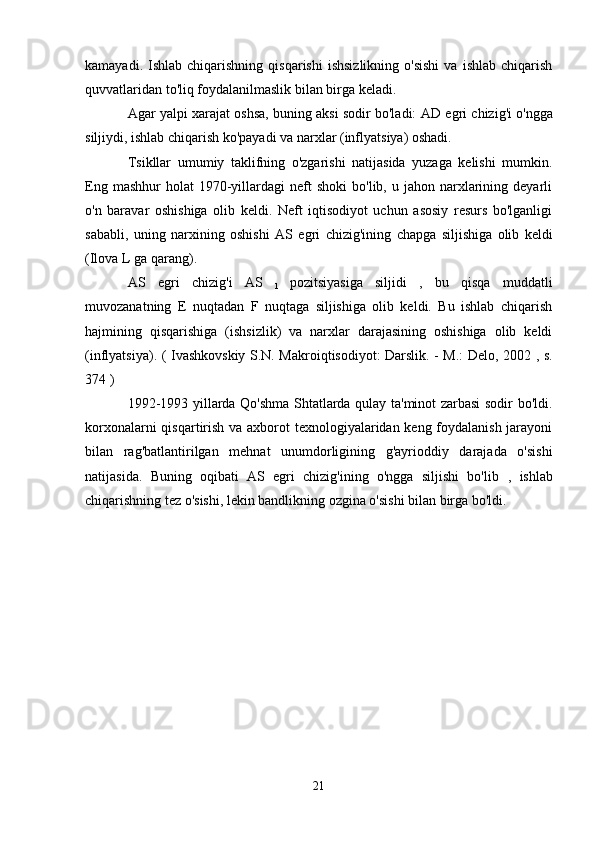 kamayadi.  Ishlab  chiqarishning  qisqarishi   ishsizlikning   o'sishi   va  ishlab  chiqarish
quvvatlaridan to'liq foydalanilmaslik bilan birga keladi.
Agar yalpi xarajat oshsa, buning aksi sodir bo'ladi:   AD egri chizig'i   o'ngga
siljiydi, ishlab chiqarish ko'payadi va narxlar (inflyatsiya) oshadi.
Tsikllar   umumiy   taklifning   o'zgarishi   natijasida   yuzaga   kelishi   mumkin.
Eng  mashhur  holat  1970-yillardagi   neft  shoki   bo'lib,  u  jahon  narxlarining  deyarli
o'n   baravar   oshishiga   olib   keldi.   Neft   iqtisodiyot   uchun   asosiy   resurs   bo'lganligi
sababli,   uning   narxining   oshishi   AS   egri   chizig'ining   chapga   siljishiga   olib   keldi
(Ilova L ga qarang).
AS   egri   chizig'i   AS  
1   pozitsiyasiga   siljidi   ,   bu   qisqa   muddatli
muvozanatning   E   nuqtadan   F   nuqtaga   siljishiga   olib   keldi.   Bu   ishlab   chiqarish
hajmining   qisqarishiga   (ishsizlik)   va   narxlar   darajasining   oshishiga   olib   keldi
(inflyatsiya). (   Ivashkovskiy   S.N. Makroiqtisodiyot: Darslik. - M.: Delo, 2002   , s.
374  )
1992-1993 yillarda Qo'shma Shtatlarda qulay ta'minot zarbasi sodir bo'ldi.
korxonalarni  qisqartirish va axborot texnologiyalaridan keng foydalanish jarayoni
bilan   rag'batlantirilgan   mehnat   unumdorligining   g'ayrioddiy   darajada   o'sishi
natijasida.   Buning   oqibati   AS   egri   chizig'ining   o'ngga   siljishi   bo'lib   ,   ishlab
chiqarishning tez o'sishi, lekin bandlikning ozgina o'sishi bilan birga bo'ldi.
21 