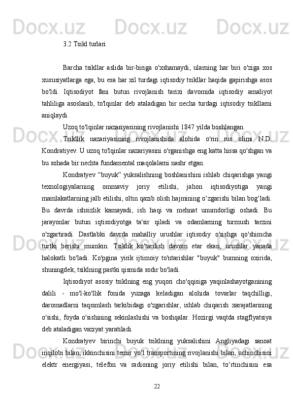 3.2 Tsikl turlari
Barcha   tsikllar   aslida   bir-biriga   o'xshamaydi,   ularning   har   biri   o'ziga   xos
xususiyatlarga ega, bu esa har xil turdagi iqtisodiy tsikllar haqida gapirishga asos
bo'ldi.   Iqtisodiyot   fani   butun   rivojlanish   tarixi   davomida   iqtisodiy   amaliyot
tahliliga   asoslanib,   to'lqinlar   deb   ataladigan   bir   necha   turdagi   iqtisodiy   tsikllarni
aniqlaydi.
Uzoq to'lqinlar nazariyasining rivojlanishi 1847 yilda boshlangan.
Tsikllik   nazariyasining   rivojlanishida   alohida   o'rin   rus   olimi   N.D.
Kondratiyev. U uzoq to'lqinlar nazariyasini o'rganishga eng katta hissa qo'shgan va
bu sohada bir nechta fundamental maqolalarni nashr etgan.
Kondratyev   “buyuk”  yuksalishning   boshlanishini   ishlab  chiqarishga   yangi
texnologiyalarning   ommaviy   joriy   etilishi,   jahon   iqtisodiyotiga   yangi
mamlakatlarning jalb etilishi, oltin qazib olish hajmining o‘zgarishi bilan bog‘ladi.
Bu   davrda   ishsizlik   kamayadi,   ish   haqi   va   mehnat   unumdorligi   oshadi.   Bu
jarayonlar   butun   iqtisodiyotga   ta'sir   qiladi   va   odamlarning   turmush   tarzini
o'zgartiradi.   Dastlabki   davrda   mahalliy   urushlar   iqtisodiy   o'sishga   qo'shimcha
turtki   berishi   mumkin.   Tsiklik   ko'tarilish   davom   etar   ekan,   urushlar   yanada
halokatli   bo'ladi.   Ko'pgina   yirik   ijtimoiy   to'ntarishlar   "buyuk"   bumning   oxirida,
shuningdek, tsiklning pastki qismida sodir bo'ladi.
Iqtisodiyot   asosiy   tsiklning   eng   yuqori   cho'qqisiga   yaqinlashayotganining
dalili   -   mo'l-ko'llik   fonida   yuzaga   keladigan   alohida   tovarlar   taqchilligi,
daromadlarni   taqsimlash   tarkibidagi   o'zgarishlar,   ishlab   chiqarish   xarajatlarining
o'sishi,   foyda   o'sishining   sekinlashishi   va   boshqalar.   Hozirgi   vaqtda   stagflyatsiya
deb ataladigan vaziyat yaratiladi.
Kondratyev   birinchi   buyuk   tsiklning   yuksalishini   Angliyadagi   sanoat
inqilobi bilan, ikkinchisini temir yo‘l transportining rivojlanishi bilan, uchinchisini
elektr   energiyasi,   telefon   va   radioning   joriy   etilishi   bilan,   to‘rtinchisini   esa
22 