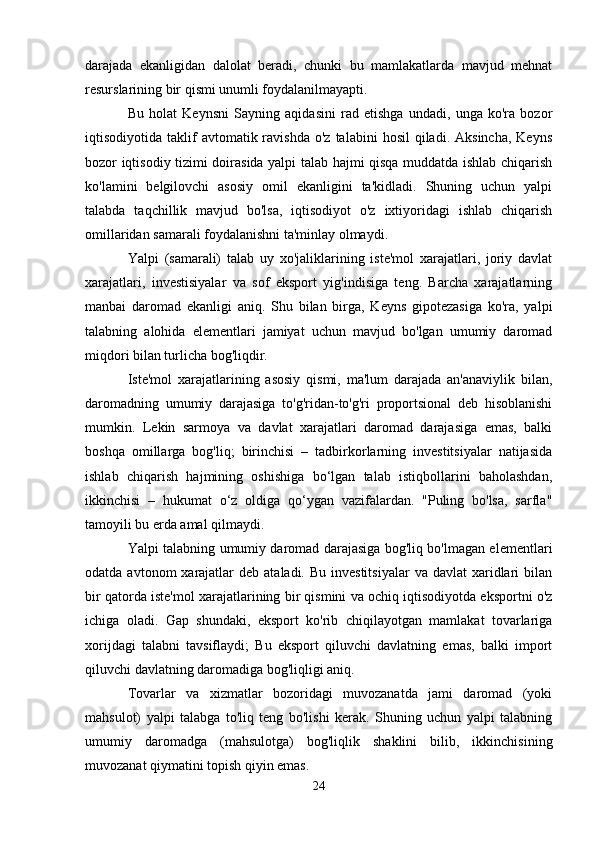 darajada   ekanligidan   dalolat   beradi,   chunki   bu   mamlakatlarda   mavjud   mehnat
resurslarining bir qismi unumli foydalanilmayapti.
Bu   holat   Keynsni   Sayning   aqidasini   rad   etishga   undadi,   unga   ko'ra   bozor
iqtisodiyotida  taklif  avtomatik  ravishda   o'z  talabini  hosil   qiladi.  Aksincha,  Keyns
bozor iqtisodiy tizimi doirasida yalpi talab hajmi qisqa muddatda ishlab chiqarish
ko'lamini   belgilovchi   asosiy   omil   ekanligini   ta'kidladi.   Shuning   uchun   yalpi
talabda   taqchillik   mavjud   bo'lsa,   iqtisodiyot   o'z   ixtiyoridagi   ishlab   chiqarish
omillaridan samarali foydalanishni ta'minlay olmaydi.
Yalpi   (samarali)   talab   uy   xo'jaliklarining   iste'mol   xarajatlari,   joriy   davlat
xarajatlari,   investisiyalar   va   sof   eksport   yig'indisiga   teng.   Barcha   xarajatlarning
manbai   daromad   ekanligi   aniq.   Shu   bilan   birga,   Keyns   gipotezasiga   ko'ra,   yalpi
talabning   alohida   elementlari   jamiyat   uchun   mavjud   bo'lgan   umumiy   daromad
miqdori bilan turlicha bog'liqdir.
Iste'mol   xarajatlarining   asosiy   qismi,   ma'lum   darajada   an'anaviylik   bilan,
daromadning   umumiy   darajasiga   to'g'ridan-to'g'ri   proportsional   deb   hisoblanishi
mumkin.   Lekin   sarmoya   va   davlat   xarajatlari   daromad   darajasiga   emas,   balki
boshqa   omillarga   bog'liq;   birinchisi   –   tadbirkorlarning   investitsiyalar   natijasida
ishlab   chiqarish   hajmining   oshishiga   bo‘lgan   talab   istiqbollarini   baholashdan,
ikkinchisi   –   hukumat   o‘z   oldiga   qo‘ygan   vazifalardan.   "Puling   bo'lsa,   sarfla"
tamoyili bu erda amal qilmaydi.
Yalpi talabning umumiy daromad darajasiga bog'liq bo'lmagan elementlari
odatda  avtonom  xarajatlar  deb  ataladi.  Bu investitsiyalar   va davlat   xaridlari   bilan
bir qatorda iste'mol xarajatlarining bir qismini va ochiq iqtisodiyotda eksportni o'z
ichiga   oladi.   Gap   shundaki,   eksport   ko'rib   chiqilayotgan   mamlakat   tovarlariga
xorijdagi   talabni   tavsiflaydi;   Bu   eksport   qiluvchi   davlatning   emas,   balki   import
qiluvchi davlatning daromadiga bog'liqligi aniq.
Tovarlar   va   xizmatlar   bozoridagi   muvozanatda   jami   daromad   (yoki
mahsulot)   yalpi   talabga   to'liq   teng   bo'lishi   kerak.   Shuning   uchun   yalpi   talabning
umumiy   daromadga   (mahsulotga)   bog'liqlik   shaklini   bilib,   ikkinchisining
muvozanat qiymatini topish qiyin emas.
24 