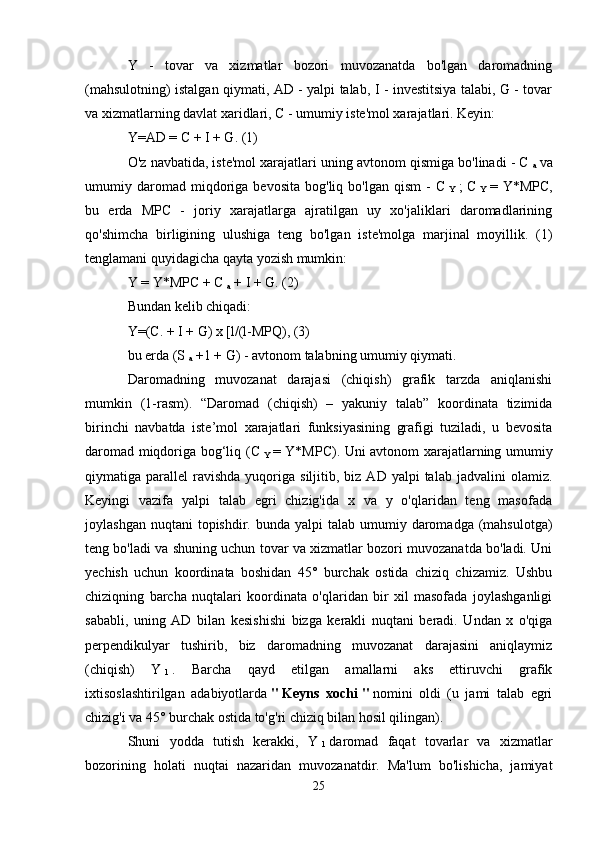 Y   -   tovar   va   xizmatlar   bozori   muvozanatda   bo'lgan   daromadning
(mahsulotning) istalgan qiymati, AD - yalpi talab, I - investitsiya talabi, G - tovar
va xizmatlarning davlat xaridlari, C - umumiy iste'mol xarajatlari. Keyin:
Y=AD = C + I + G. (1)
O'z navbatida, iste'mol xarajatlari uning avtonom qismiga bo'linadi - C  
a   va
umumiy  daromad  miqdoriga  bevosita   bog'liq  bo'lgan   qism   -   C  
Y   ;   C  
Y   =  Y*MPC,
bu   erda   MPC   -   joriy   xarajatlarga   ajratilgan   uy   xo'jaliklari   daromadlarining
qo'shimcha   birligining   ulushiga   teng   bo'lgan   iste'molga   marjinal   moyillik.   (1)
tenglamani quyidagicha qayta yozish mumkin:
Y = Y*MPC + C  
a   + I + G. (2)
Bundan kelib chiqadi:
Y=(C. + I + G) x [l/(l-MPQ), (3)
bu erda (S  
a   +1 + G) - avtonom talabning umumiy qiymati.
Daromadning   muvozanat   darajasi   (chiqish)   grafik   tarzda   aniqlanishi
mumkin   (1-rasm).   “Daromad   (chiqish)   –   yakuniy   talab”   koordinata   tizimida
birinchi   navbatda   iste’mol   xarajatlari   funksiyasining   grafigi   tuziladi,   u   bevosita
daromad miqdoriga bog‘liq (C  
Y   = Y*MPC). Uni avtonom xarajatlarning umumiy
qiymatiga  parallel   ravishda   yuqoriga   siljitib,  biz  AD  yalpi   talab  jadvalini  olamiz.
Keyingi   vazifa   yalpi   talab   egri   chizig'ida   x   va   y   o'qlaridan   teng   masofada
joylashgan  nuqtani  topishdir.  bunda yalpi   talab  umumiy  daromadga (mahsulotga)
teng bo'ladi va shuning uchun tovar va xizmatlar bozori muvozanatda bo'ladi. Uni
yechish   uchun   koordinata   boshidan   45°   burchak   ostida   chiziq   chizamiz.   Ushbu
chiziqning   barcha   nuqtalari   koordinata   o'qlaridan   bir   xil   masofada   joylashganligi
sababli,   uning   AD   bilan   kesishishi   bizga   kerakli   nuqtani   beradi.   Undan   x   o'qiga
perpendikulyar   tushirib,   biz   daromadning   muvozanat   darajasini   aniqlaymiz
(chiqish)   Y  
1   .   Barcha   qayd   etilgan   amallarni   aks   ettiruvchi   grafik
ixtisoslashtirilgan   adabiyotlarda   "   Keyns   xochi   "   nomini   oldi   (u   jami   talab   egri
chizig'i va 45° burchak ostida to'g'ri chiziq bilan hosil qilingan).
Shuni   yodda   tutish   kerakki,   Y  
1   daromad   faqat   tovarlar   va   xizmatlar
bozorining   holati   nuqtai   nazaridan   muvozanatdir.   Ma'lum   bo'lishicha,   jamiyat
25 
