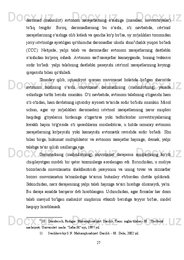 daromad   (mahsulot)   avtonom   xarajatlarning   o'sishiga   (masalan,   investitsiyalar)
to'liq   tengdir.   Biroq,   daromadlarning   bu   o'sishi,   o'z   navbatida,   iste'mol
xarajatlarining o'sishiga olib keladi va qancha ko'p bo'lsa, uy xo'jaliklari tomonidan
joriy iste'molga ajratilgan qo'shimcha daromadlar ulushi shun 2
chalik yuqori bo'ladi
(CCC).   Natijada,   yalpi   talab   va   daromadlar   avtonom   xarajatlarning   dastlabki
o'sishidan   ko'proq   oshadi.   Avtonom   sarf-xarajatlar   kamayganda,   buning   teskarisi
sodir   bo'ladi:   yalpi   talabning   dastlabki   pasayishi   iste'mol   xarajatlarining   keyingi
qisqarishi bilan qo'shiladi.
Shunday   qilib,   iqtisodiyot   qisman   muvozanat   holatida   bo'lgan   sharoitda
avtonom   talabning   o'sishi   muvozanat   daromadining   (mahsulotning)   yanada
oshishiga turtki berishi mumkin. O'z navbatida, avtonom talabning o'zgarishi ham
o'z-o'zidan, ham davlatning iqtisodiy siyosati ta'sirida sodir bo'lishi mumkin. Misol
uchun,   agar   uy   xo'jaliklari   daromadsiz   iste'mol   xarajatlarining   zarur   miqdori
haqidagi   g'oyalarini   birdaniga   o'zgartirsa   yoki   tadbirkorlar   investitsiyalarning
kerakli   hajmi   to'g'risida   o'z   qarashlarini   moslashtirsa,   u   holda   umumiy   avtonom
xarajatlarning   ko'payishi   yoki   kamayishi   avtomatik   ravishda   sodir   bo'ladi.   Shu
bilan   birga,   hukumat   multiplikator   va   avtonom   xarajatlar   hajmiga,   demak,   yalpi
talabga ta'sir qilish usullariga ega.
Daromadning   (mahsulotning)   muvozanat   darajasini   aniqlashning   ko'rib
chiqilayotgan modeli  bir  qator taxminlarga asoslangan  edi. Birinchidan, u moliya
bozorlarida   muvozanatni   shakllantirish   jarayonini   va   uning   tovar   va   xizmatlar
bozori   muvozanatini   ta'minlashga   ta'sirini   butunlay   e'tibordan   chetda   qoldiradi.
Ikkinchidan, narx darajasining yalpi talab hajmiga ta'siri hisobga olinmaydi, ya'ni.
Bu daraja amalda barqaror deb hisoblangan. Uchinchidan, agar firmalar har doim
talab   mavjud   bo'lgan   mahsulot   miqdorini   etkazib   berishga   tayyor   bo'lsa,   model
haqiqiy hisoblanadi.
2
 10  Dornbusch, Rudiger. Makroiqtisodiyot: Darslik: Trans. ingliz tilidan - M .: Toshkent 
nashriyoti. Universitet: nashr. "Infra-M" uyi, 1997 yil.
11  Ivashkovskiy S.N. Makroiqtisodiyot: Darslik. - M.: Delo, 2002 yil.
27 