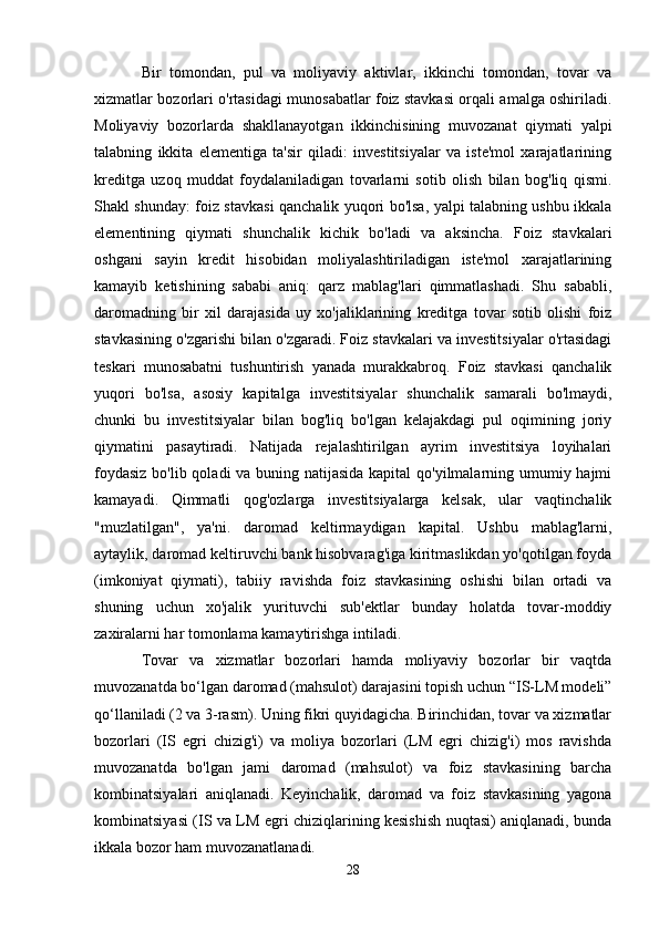 Bir   tomondan,   pul   va   moliyaviy   aktivlar,   ikkinchi   tomondan,   tovar   va
xizmatlar bozorlari o'rtasidagi munosabatlar foiz stavkasi orqali amalga oshiriladi.
Moliyaviy   bozorlarda   shakllanayotgan   ikkinchisining   muvozanat   qiymati   yalpi
talabning   ikkita   elementiga   ta'sir   qiladi:   investitsiyalar   va   iste'mol   xarajatlarining
kreditga   uzoq   muddat   foydalaniladigan   tovarlarni   sotib   olish   bilan   bog'liq   qismi.
Shakl shunday: foiz stavkasi qanchalik yuqori bo'lsa, yalpi talabning ushbu ikkala
elementining   qiymati   shunchalik   kichik   bo'ladi   va   aksincha.   Foiz   stavkalari
oshgani   sayin   kredit   hisobidan   moliyalashtiriladigan   iste'mol   xarajatlarining
kamayib   ketishining   sababi   aniq:   qarz   mablag'lari   qimmatlashadi.   Shu   sababli,
daromadning   bir   xil   darajasida   uy   xo'jaliklarining   kreditga   tovar   sotib   olishi   foiz
stavkasining o'zgarishi bilan o'zgaradi. Foiz stavkalari va investitsiyalar o'rtasidagi
teskari   munosabatni   tushuntirish   yanada   murakkabroq.   Foiz   stavkasi   qanchalik
yuqori   bo'lsa,   asosiy   kapitalga   investitsiyalar   shunchalik   samarali   bo'lmaydi,
chunki   bu   investitsiyalar   bilan   bog'liq   bo'lgan   kelajakdagi   pul   oqimining   joriy
qiymatini   pasaytiradi.   Natijada   rejalashtirilgan   ayrim   investitsiya   loyihalari
foydasiz  bo'lib qoladi  va buning natijasida kapital  qo'yilmalarning umumiy hajmi
kamayadi.   Qimmatli   qog'ozlarga   investitsiyalarga   kelsak,   ular   vaqtinchalik
"muzlatilgan",   ya'ni.   daromad   keltirmaydigan   kapital.   Ushbu   mablag'larni,
aytaylik, daromad keltiruvchi bank hisobvarag'iga kiritmaslikdan yo'qotilgan foyda
(imkoniyat   qiymati),   tabiiy   ravishda   foiz   stavkasining   oshishi   bilan   ortadi   va
shuning   uchun   xo'jalik   yurituvchi   sub'ektlar   bunday   holatda   tovar-moddiy
zaxiralarni har tomonlama kamaytirishga intiladi.
Tovar   va   xizmatlar   bozorlari   hamda   moliyaviy   bozorlar   bir   vaqtda
muvozanatda bo‘lgan daromad (mahsulot) darajasini topish uchun “IS-LM modeli”
qo‘llaniladi (2 va 3-rasm). Uning fikri quyidagicha. Birinchidan, tovar va xizmatlar
bozorlari   (IS   egri   chizig'i)   va   moliya   bozorlari   (LM   egri   chizig'i)   mos   ravishda
muvozanatda   bo'lgan   jami   daromad   (mahsulot)   va   foiz   stavkasining   barcha
kombinatsiyalari   aniqlanadi.   Keyinchalik,   daromad   va   foiz   stavkasining   yagona
kombinatsiyasi (IS va LM egri chiziqlarining kesishish nuqtasi) aniqlanadi, bunda
ikkala bozor ham muvozanatlanadi.
28 