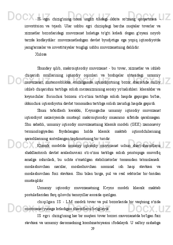 IS   egri   chizig'ining   nomi   ingliz   tilidagi   ikkita   so'zning   qisqartmasi   -
investitsion   va   tejash.   Ular   ushbu   egri   chiziqdagi   barcha   nuqtalar   tovarlar   va
xizmatlar   bozorlaridagi   muvozanat   holatiga   to'g'ri   keladi   degan   g'oyani   noyob
tarzda   kodlaydilar:   muvozanatlashgan   davlat   byudjetiga   ega   yopiq   iqtisodiyotda
jamg'armalar va investitsiyalar tengligi ushbu muvozanatning dalilidir.
Xulosa
Shunday   qilib,   makroiqtisodiy   muvozanat   -   bu   tovar,   xizmatlar   va   ishlab
chiqarish   omillarining   iqtisodiy   oqimlari   va   boshqalar   o'rtasidagi   umumiy
muvozanat,   mutanosiblikka   erishilganda   iqtisodiyotning   bozor   sharoitida   milliy
ishlab chiqarishni tartibga solish mexanizmining asosiy yo'nalishlari: klassiklar va
keynschilar.   Birinchisi   bozorni   o'z-o'zini   tartibga   solish   haqida   gapirgan   bo'lsa,
ikkinchisi iqtisodiyotni davlat tomonidan tartibga solish zarurligi haqida gapirdi.
Shuni   ta'kidlash   kerakki,   Keynsgacha   umumiy   iqtisodiy   muvozanat
iqtisodiyot   nazariyasida   mustaqil   makroiqtisodiy   muammo   sifatida   qaralmagan.
Shu   sababli,   umumiy   iqtisodiy   muvozanatning   klassik   modeli   (GEE)   zamonaviy
terminologiyadan   foydalangan   holda   klassik   maktab   iqtisodchilarining
qarashlarining sintezlangan taqdimotining bir turidir.
Klassik   modelda   umumiy   iqtisodiy   muvozanat   uchun   shart-sharoitlarni
shakllantirish   davlat   aralashuvisiz   o'z-o'zini   tartibga   solish   printsipiga   muvofiq
amalga   oshiriladi,   bu   uchta   o'rnatilgan   stabilizatorlar   tomonidan   ta'minlanadi:
moslashuvchan   narxlar,   moslashuvchan   nominal   ish   haqi   stavkasi   va
moslashuvchan   foiz   stavkasi.   Shu   bilan   birga,   pul   va   real   sektorlar   bir-biridan
mustaqildir.
Umumiy   iqtisodiy   muvozanatning   Keyns   modeli   klassik   maktab
postulatlaridan farq qiluvchi tamoyillar asosida qurilgan.
c h i q i l g a n   I S   -   L M   modeli   tovar   va   pul   bozorlarida   bir   vaqtning   o'zida
muvozanat yuzaga keladigan sharoitlarni belgilaydi.
I S   e g r i   chizig'ining har bir nuqtasi   tovar bozori muvozanatda bo'lgan foiz
stavkasi  va  umumiy daromadning  kombinatsiyasini   ifodalaydi.  U  salbiy  nishabga
29 