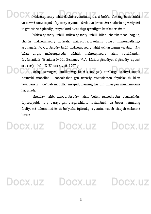 Makroiqtisodiy   tahlil   davlat   siyosatining   asosi   bo'lib,   o'zining   boshlanishi
va oxirini unda topadi. Iqtisodiy siyosat - davlat va jamoat institutlarining vaziyatni
to'g'irlash va iqtisodiy jarayonlarni tuzatishga qaratilgan harakatlari tizimi.
Makroiqtisodiy   tahlil   mikroiqtisodiy   tahlil   bilan   chambarchas   bog'liq,
chunki   makroiqtisodiy   hodisalar   mikroiqtisodiyotning   o'zaro   munosabatlariga
asoslanadi.   Mikroiqtisodiy   tahlil   makroiqtisodiy   tahlil   uchun   zamin   yaratadi.   Shu
bilan   birga,   makroiqtisodiy   tahlilda   mikroiqtisodiy   tahlil   vositalaridan
foydalaniladi   (Bunkina   M.K.,   Semenov   V.A.   Makroiqtisodiyot   (Iqtisodiy   siyosat
asoslari). - M.: "DIS" nashriyoti, 1997 y.
tashqi   (ekzogen)   omillarning   ichki   (endogen)   omillarga   ta'sirini   ochib
beruvchi   modellar   -   soddalashtirilgan   nazariy   sxemalardan   foydalanish   bilan
tavsiflanadi   .   Ko'plab   modellar   mavjud,   ularning   har   biri   muayyan   muammolarni
hal qiladi.
Shunday   qilib,   makroiqtisodiy   tahlil   butun   iqtisodiyotni   o'rganishdir.
Iqtisodiyotda   ro‘y   berayotgan   o‘zgarishlarni   tushuntirish   va   bozor   tizimining
faoliyatini   takomillashtirish   bo‘yicha   iqtisodiy   siyosatni   ishlab   chiqish   imkonini
beradi.
3 
