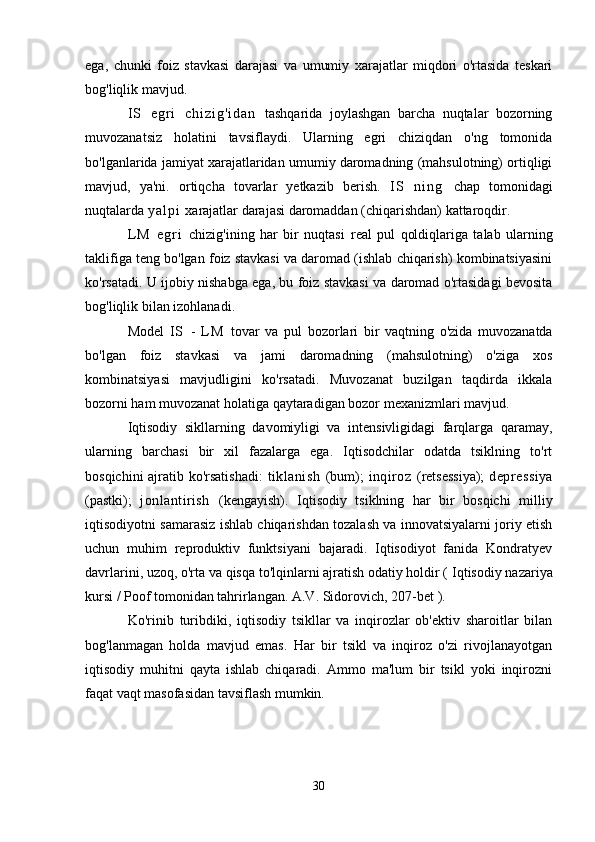 ega,   chunki   foiz   stavkasi   darajasi   va   umumiy   xarajatlar   miqdori   o'rtasida   teskari
bog'liqlik mavjud.
I S   e g r i   c h i z i g ' i d a n   tashqarida   joylashgan   barcha   nuqtalar   bozorning
muvozanatsiz   holatini   tavsiflaydi.   Ularning   egri   chiziqdan   o'ng   tomonida
bo'lganlarida jamiyat xarajatlaridan umumiy daromadning (mahsulotning) ortiqligi
mavjud,   ya'ni.   ortiqcha   tovarlar   yetkazib   berish.   I S   n i n g   chap   tomonidagi
nuqtalarda  y a l p i   xarajatlar darajasi daromaddan (chiqarishdan) kattaroqdir.
L M   e g r i   chizig'ining   har   bir   nuqtasi   real   pul   qoldiqlariga   talab   ularning
taklifiga teng bo'lgan foiz stavkasi va daromad (ishlab chiqarish) kombinatsiyasini
ko'rsatadi. U ijobiy nishabga ega, bu foiz stavkasi va daromad o'rtasidagi bevosita
bog'liqlik bilan izohlanadi.
Model   I S   -   L M   tovar   va   pul   bozorlari   bir   vaqtning   o'zida   muvozanatda
bo'lgan   foiz   stavkasi   va   jami   daromadning   (mahsulotning)   o'ziga   xos
kombinatsiyasi   mavjudligini   ko'rsatadi.   Muvozanat   buzilgan   taqdirda   ikkala
bozorni ham muvozanat holatiga qaytaradigan bozor mexanizmlari mavjud.
Iqtisodiy   sikllarning   davomiyligi   va   intensivligidagi   farqlarga   qaramay,
ularning   barchasi   bir   xil   fazalarga   ega.   Iqtisodchilar   odatda   tsiklning   to'rt
bosqichini ajratib ko'rsatishadi:   tiklanish   (bum);   inqiroz   (retsessiya);   depressiya
(pastki);   jonlantirish   (kengayish).   Iqtisodiy   tsiklning   har   bir   bosqichi   milliy
iqtisodiyotni samarasiz ishlab chiqarishdan tozalash va innovatsiyalarni joriy etish
uchun   muhim   reproduktiv   funktsiyani   bajaradi.   Iqtisodiyot   fanida   Kondratyev
davrlarini, uzoq, o'rta va qisqa to'lqinlarni ajratish odatiy holdir (  Iqtisodiy nazariya
kursi / Poof tomonidan tahrirlangan. A.V. Sidorovich, 207-bet  ).
Ko'rinib   turibdiki,   iqtisodiy   tsikllar   va   inqirozlar   ob'ektiv   sharoitlar   bilan
bog'lanmagan   holda   mavjud   emas.   Har   bir   tsikl   va   inqiroz   o'zi   rivojlanayotgan
iqtisodiy   muhitni   qayta   ishlab   chiqaradi.   Ammo   ma'lum   bir   tsikl   yoki   inqirozni
faqat vaqt masofasidan tavsiflash mumkin.
30 